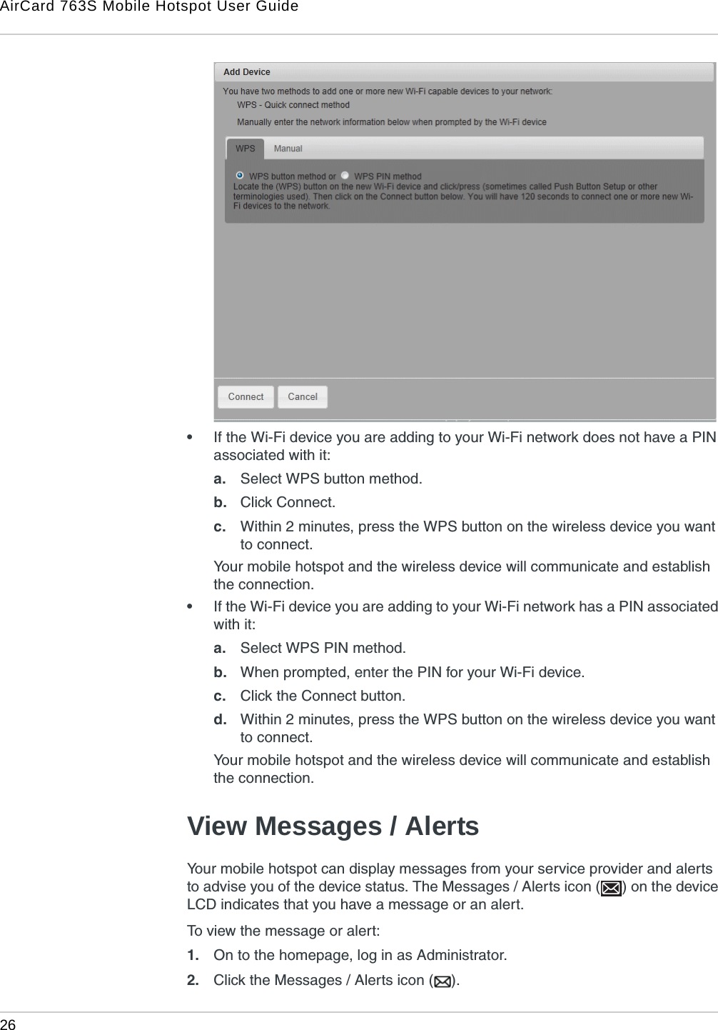 AirCard 763S Mobile Hotspot User Guide26  •If the Wi-Fi device you are adding to your Wi-Fi network does not have a PIN associated with it:a. Select WPS button method.b. Click Connect.c. Within 2 minutes, press the WPS button on the wireless device you want to connect.Your mobile hotspot and the wireless device will communicate and establish the connection.•If the Wi-Fi device you are adding to your Wi-Fi network has a PIN associated with it:a. Select WPS PIN method.b. When prompted, enter the PIN for your Wi-Fi device.c. Click the Connect button.d. Within 2 minutes, press the WPS button on the wireless device you want to connect.Your mobile hotspot and the wireless device will communicate and establish the connection.View Messages / AlertsYour mobile hotspot can display messages from your service provider and alerts to advise you of the device status. The Messages / Alerts icon ( ) on the device LCD indicates that you have a message or an alert.To view the message or alert:1. On to the homepage, log in as Administrator.2. Click the Messages / Alerts icon ( ).