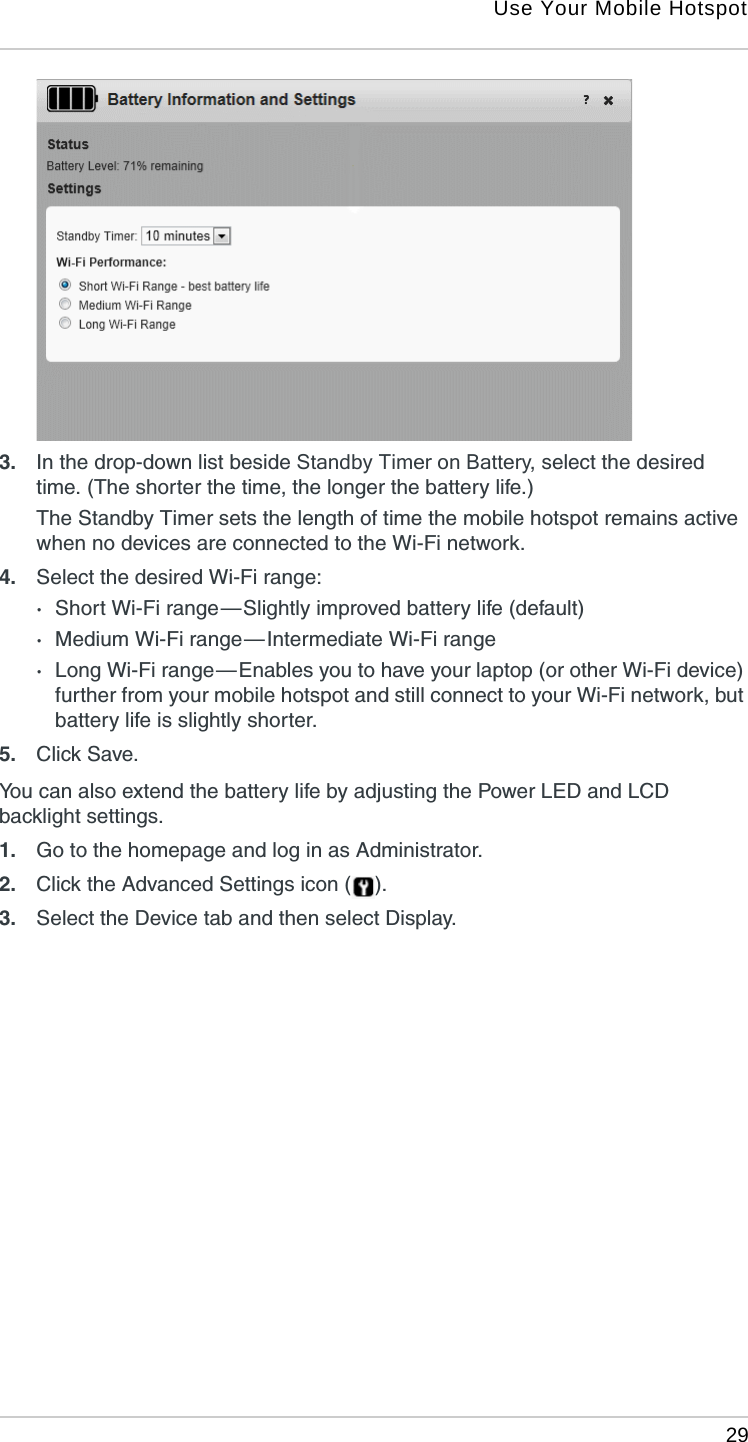 Use Your Mobile Hotspot 293. In the drop-down list beside Standby Timer on Battery, select the desired time. (The shorter the time, the longer the battery life.)The Standby Timer sets the length of time the mobile hotspot remains active when no devices are connected to the Wi-Fi network.4. Select the desired Wi-Fi range:·Short Wi-Fi range — Slightly improved battery life (default)·Medium Wi-Fi range — Intermediate Wi-Fi range·Long Wi-Fi range — Enables you to have your laptop (or other Wi-Fi device) further from your mobile hotspot and still connect to your Wi-Fi network, but battery life is slightly shorter.5. Click Save. You can also extend the battery life by adjusting the Power LED and LCD backlight settings.1. Go to the homepage and log in as Administrator.2. Click the Advanced Settings icon ( ).3. Select the Device tab and then select Display.