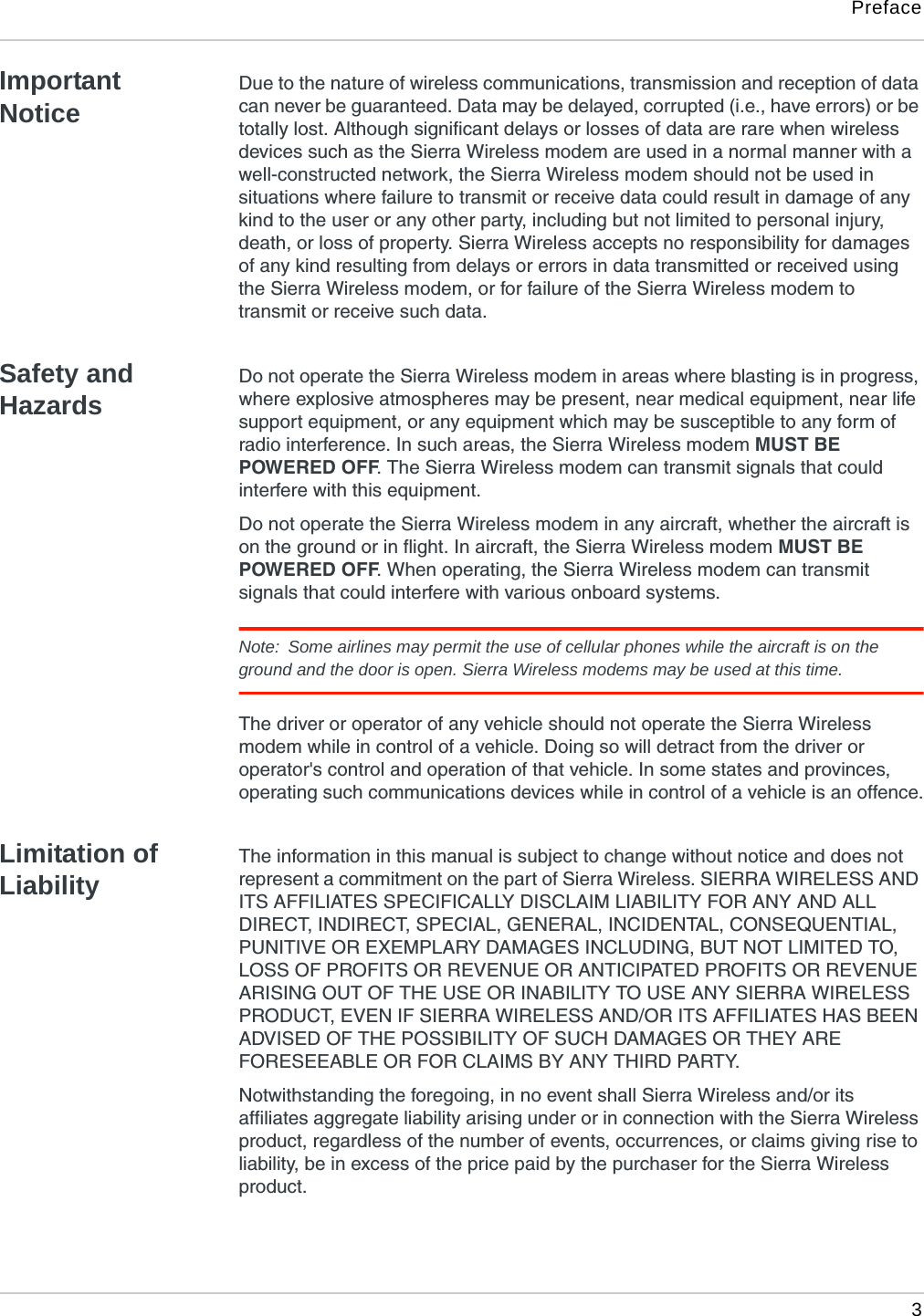 Preface 3Important NoticeDue to the nature of wireless communications, transmission and reception of data can never be guaranteed. Data may be delayed, corrupted (i.e., have errors) or be totally lost. Although significant delays or losses of data are rare when wireless devices such as the Sierra Wireless modem are used in a normal manner with a well-constructed network, the Sierra Wireless modem should not be used in situations where failure to transmit or receive data could result in damage of any kind to the user or any other party, including but not limited to personal injury, death, or loss of property. Sierra Wireless accepts no responsibility for damages of any kind resulting from delays or errors in data transmitted or received using the Sierra Wireless modem, or for failure of the Sierra Wireless modem to transmit or receive such data.Safety and HazardsDo not operate the Sierra Wireless modem in areas where blasting is in progress, where explosive atmospheres may be present, near medical equipment, near life support equipment, or any equipment which may be susceptible to any form of radio interference. In such areas, the Sierra Wireless modem MUST BE POWERED OFF. The Sierra Wireless modem can transmit signals that could interfere with this equipment.Do not operate the Sierra Wireless modem in any aircraft, whether the aircraft is on the ground or in flight. In aircraft, the Sierra Wireless modem MUST BE POWERED OFF. When operating, the Sierra Wireless modem can transmit signals that could interfere with various onboard systems.Note:  Some airlines may permit the use of cellular phones while the aircraft is on the ground and the door is open. Sierra Wireless modems may be used at this time.The driver or operator of any vehicle should not operate the Sierra Wireless modem while in control of a vehicle. Doing so will detract from the driver or operator&apos;s control and operation of that vehicle. In some states and provinces, operating such communications devices while in control of a vehicle is an offence.Limitation of LiabilityThe information in this manual is subject to change without notice and does not represent a commitment on the part of Sierra Wireless. SIERRA WIRELESS AND ITS AFFILIATES SPECIFICALLY DISCLAIM LIABILITY FOR ANY AND ALL DIRECT, INDIRECT, SPECIAL, GENERAL, INCIDENTAL, CONSEQUENTIAL, PUNITIVE OR EXEMPLARY DAMAGES INCLUDING, BUT NOT LIMITED TO, LOSS OF PROFITS OR REVENUE OR ANTICIPATED PROFITS OR REVENUE ARISING OUT OF THE USE OR INABILITY TO USE ANY SIERRA WIRELESS PRODUCT, EVEN IF SIERRA WIRELESS AND/OR ITS AFFILIATES HAS BEEN ADVISED OF THE POSSIBILITY OF SUCH DAMAGES OR THEY ARE FORESEEABLE OR FOR CLAIMS BY ANY THIRD PARTY.Notwithstanding the foregoing, in no event shall Sierra Wireless and/or its affiliates aggregate liability arising under or in connection with the Sierra Wireless product, regardless of the number of events, occurrences, or claims giving rise to liability, be in excess of the price paid by the purchaser for the Sierra Wireless product.