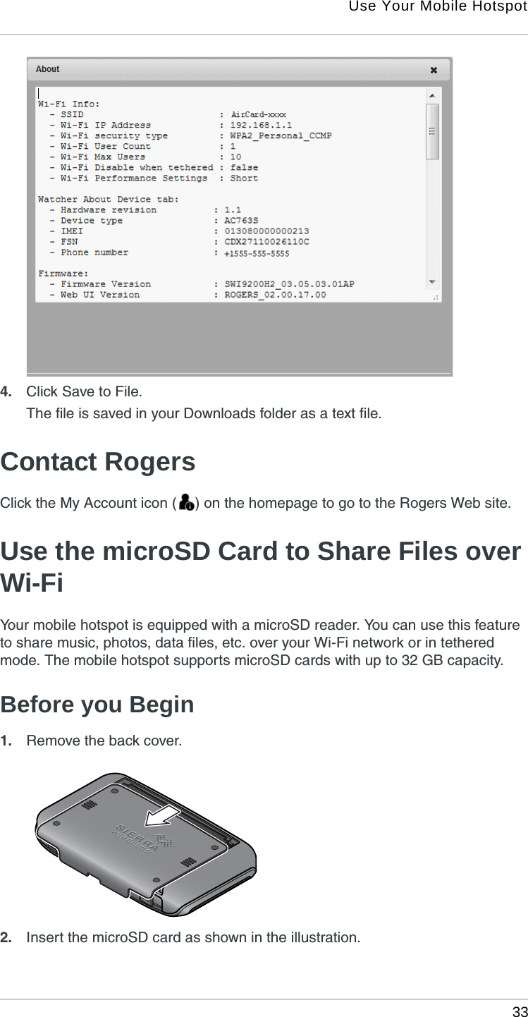 Use Your Mobile Hotspot 334. Click Save to File.The file is saved in your Downloads folder as a text file.Contact RogersClick the My Account icon ( ) on the homepage to go to the Rogers Web site. Use the microSD Card to Share Files over Wi-FiYour mobile hotspot is equipped with a microSD reader. You can use this feature to share music, photos, data files, etc. over your Wi-Fi network or in tethered mode. The mobile hotspot supports microSD cards with up to 32 GB capacity.Before you Begin1. Remove the back cover.2. Insert the microSD card as shown in the illustration.