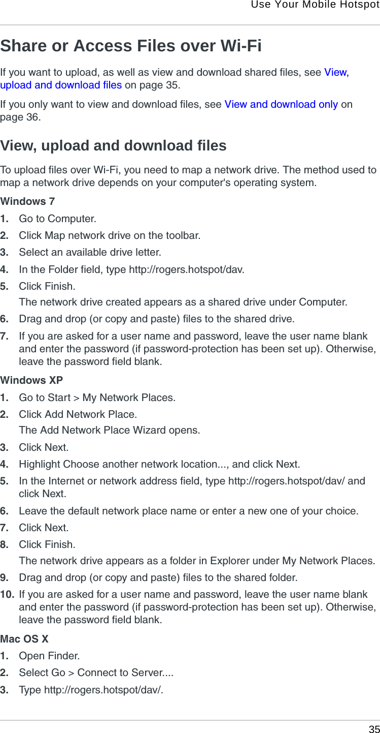 Use Your Mobile Hotspot 35Share or Access Files over Wi-FiIf you want to upload, as well as view and download shared files, see View, upload and download files on page 35.If you only want to view and download files, see View and download only on page 36.View, upload and download filesTo upload files over Wi-Fi, you need to map a network drive. The method used to map a network drive depends on your computer&apos;s operating system.Windows 71. Go to Computer.2. Click Map network drive on the toolbar.3. Select an available drive letter.4. In the Folder field, type http://rogers.hotspot/dav.5. Click Finish.The network drive created appears as a shared drive under Computer.6. Drag and drop (or copy and paste) files to the shared drive.7. If you are asked for a user name and password, leave the user name blank and enter the password (if password-protection has been set up). Otherwise, leave the password field blank.Windows XP1. Go to Start &gt; My Network Places.2. Click Add Network Place. The Add Network Place Wizard opens.3. Click Next.4. Highlight Choose another network location..., and click Next.5. In the Internet or network address field, type http://rogers.hotspot/dav/ and click Next.6. Leave the default network place name or enter a new one of your choice.7. Click Next.8. Click Finish.The network drive appears as a folder in Explorer under My Network Places.9. Drag and drop (or copy and paste) files to the shared folder.10. If you are asked for a user name and password, leave the user name blank and enter the password (if password-protection has been set up). Otherwise, leave the password field blank.Mac OS X1. Open Finder.2. Select Go &gt; Connect to Server....3. Type http://rogers.hotspot/dav/.