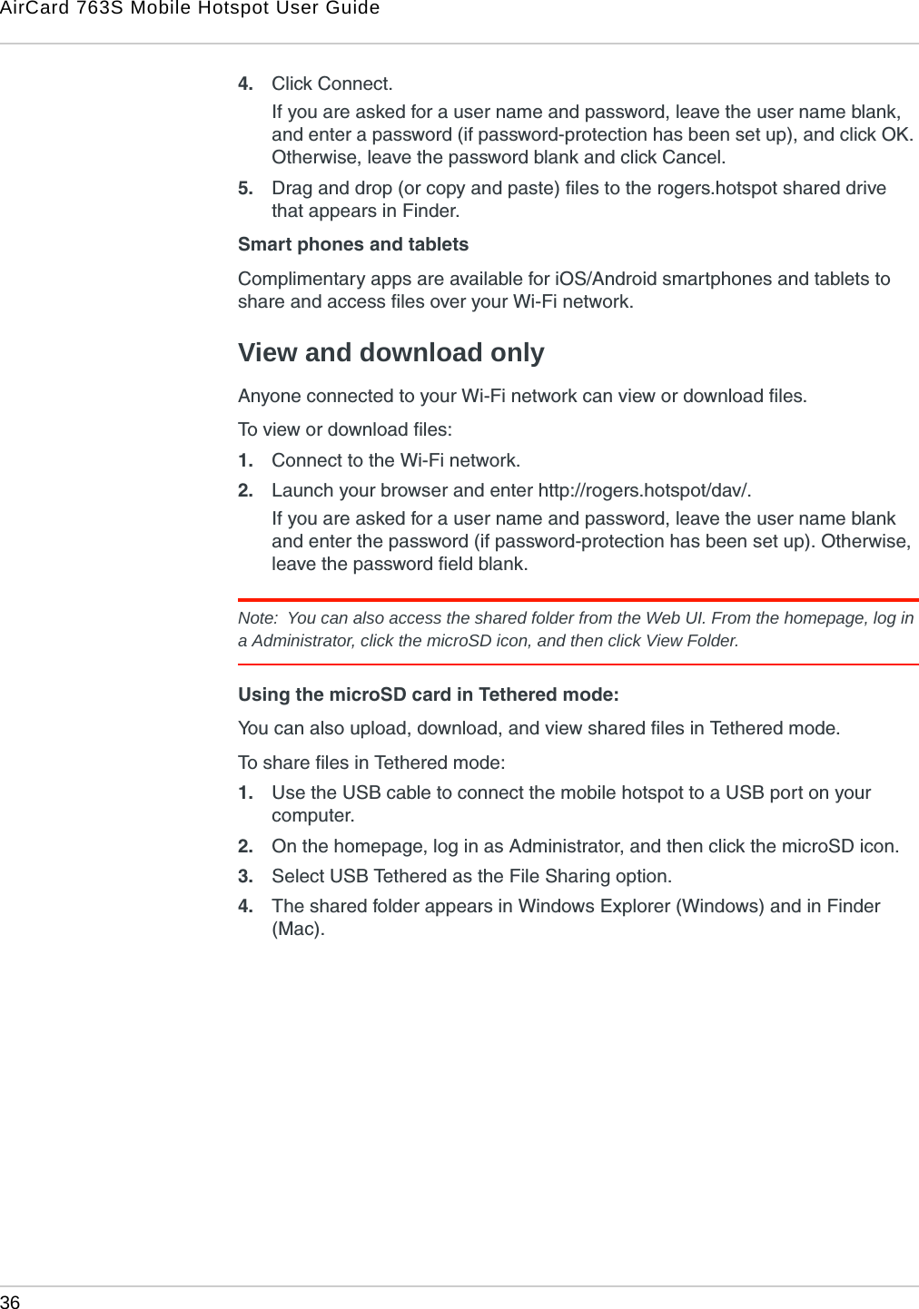 AirCard 763S Mobile Hotspot User Guide36  4. Click Connect.If you are asked for a user name and password, leave the user name blank, and enter a password (if password-protection has been set up), and click OK. Otherwise, leave the password blank and click Cancel.5. Drag and drop (or copy and paste) files to the rogers.hotspot shared drive that appears in Finder.Smart phones and tabletsComplimentary apps are available for iOS/Android smartphones and tablets to share and access files over your Wi-Fi network.View and download onlyAnyone connected to your Wi-Fi network can view or download files. To view or download files:1. Connect to the Wi-Fi network.2. Launch your browser and enter http://rogers.hotspot/dav/. If you are asked for a user name and password, leave the user name blank and enter the password (if password-protection has been set up). Otherwise, leave the password field blank.Note:  You can also access the shared folder from the Web UI. From the homepage, log in a Administrator, click the microSD icon, and then click View Folder.Using the microSD card in Tethered mode:You can also upload, download, and view shared files in Tethered mode.To share files in Tethered mode:1. Use the USB cable to connect the mobile hotspot to a USB port on your computer.2. On the homepage, log in as Administrator, and then click the microSD icon.3. Select USB Tethered as the File Sharing option.4. The shared folder appears in Windows Explorer (Windows) and in Finder (Mac).