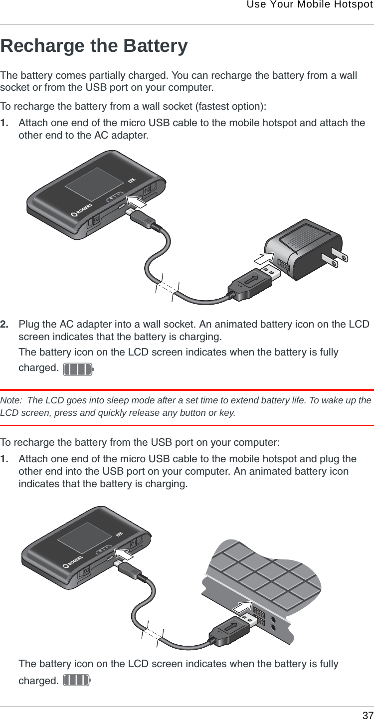 Use Your Mobile Hotspot 37Recharge the BatteryThe battery comes partially charged. You can recharge the battery from a wall socket or from the USB port on your computer.To recharge the battery from a wall socket (fastest option):1. Attach one end of the micro USB cable to the mobile hotspot and attach the other end to the AC adapter. 2. Plug the AC adapter into a wall socket. An animated battery icon on the LCD screen indicates that the battery is charging.The battery icon on the LCD screen indicates when the battery is fully charged. Note:  The LCD goes into sleep mode after a set time to extend battery life. To wake up the LCD screen, press and quickly release any button or key.To recharge the battery from the USB port on your computer:1. Attach one end of the micro USB cable to the mobile hotspot and plug the other end into the USB port on your computer. An animated battery icon indicates that the battery is charging.The battery icon on the LCD screen indicates when the battery is fully charged. 