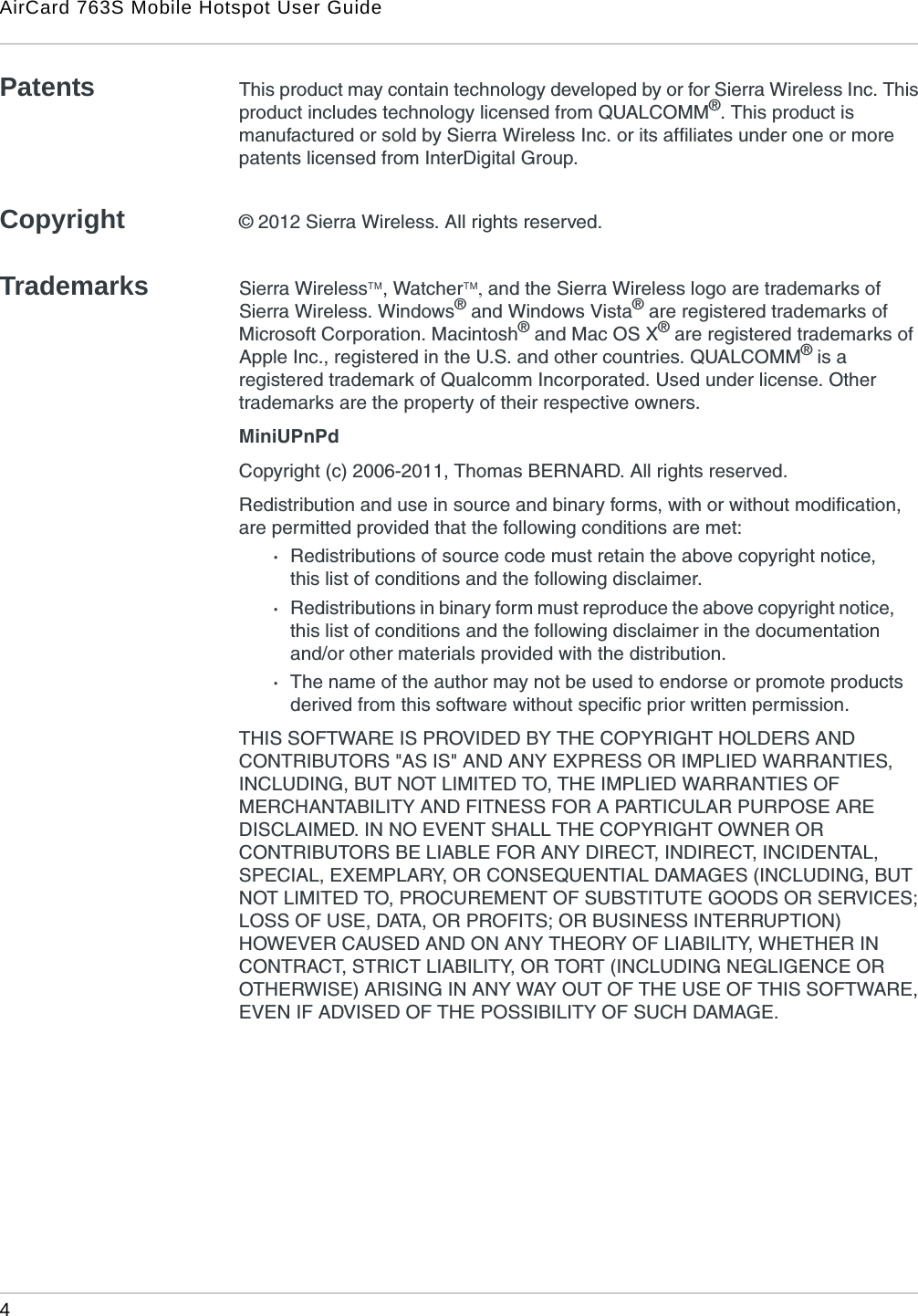 AirCard 763S Mobile Hotspot User Guide4 Patents This product may contain technology developed by or for Sierra Wireless Inc. This product includes technology licensed from QUALCOMM®. This product is manufactured or sold by Sierra Wireless Inc. or its affiliates under one or more patents licensed from InterDigital Group.Copyright © 2012 Sierra Wireless. All rights reserved.Trademarks Sierra Wireless, Watcher and the Sierra Wireless logo are trademarks of Sierra Wireless. Windows® and Windows Vista® are registered trademarks of Microsoft Corporation. Macintosh® and Mac OS X® are registered trademarks of Apple Inc., registered in the U.S. and other countries. QUALCOMM® is a registered trademark of Qualcomm Incorporated. Used under license. Other trademarks are the property of their respective owners.MiniUPnPdCopyright (c) 2006-2011, Thomas BERNARD. All rights reserved.Redistribution and use in source and binary forms, with or without modification, are permitted provided that the following conditions are met:·Redistributions of source code must retain the above copyright notice,     this list of conditions and the following disclaimer.·Redistributions in binary form must reproduce the above copyright notice,       this list of conditions and the following disclaimer in the documentation       and/or other materials provided with the distribution.·The name of the author may not be used to endorse or promote products derived from this software without specific prior written permission.THIS SOFTWARE IS PROVIDED BY THE COPYRIGHT HOLDERS AND CONTRIBUTORS &quot;AS IS&quot; AND ANY EXPRESS OR IMPLIED WARRANTIES, INCLUDING, BUT NOT LIMITED TO, THE IMPLIED WARRANTIES OF MERCHANTABILITY AND FITNESS FOR A PARTICULAR PURPOSE ARE DISCLAIMED. IN NO EVENT SHALL THE COPYRIGHT OWNER OR CONTRIBUTORS BE LIABLE FOR ANY DIRECT, INDIRECT, INCIDENTAL, SPECIAL, EXEMPLARY, OR CONSEQUENTIAL DAMAGES (INCLUDING, BUT NOT LIMITED TO, PROCUREMENT OF SUBSTITUTE GOODS OR SERVICES; LOSS OF USE, DATA, OR PROFITS; OR BUSINESS INTERRUPTION) HOWEVER CAUSED AND ON ANY THEORY OF LIABILITY, WHETHER IN CONTRACT, STRICT LIABILITY, OR TORT (INCLUDING NEGLIGENCE OR OTHERWISE) ARISING IN ANY WAY OUT OF THE USE OF THIS SOFTWARE, EVEN IF ADVISED OF THE POSSIBILITY OF SUCH DAMAGE.