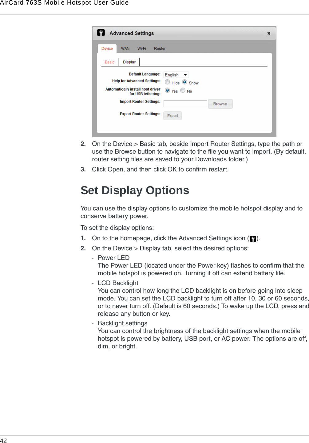 AirCard 763S Mobile Hotspot User Guide42  2. On the Device &gt; Basic tab, beside Import Router Settings, type the path or use the Browse button to navigate to the file you want to import. (By default, router setting files are saved to your Downloads folder.)3. Click Open, and then click OK to confirm restart.Set Display OptionsYou can use the display options to customize the mobile hotspot display and to conserve battery power.To set the display options:1. On to the homepage, click the Advanced Settings icon ( ).2. On the Device &gt; Display tab, select the desired options:·Power LEDThe Power LED (located under the Power key) flashes to confirm that the mobile hotspot is powered on. Turning it off can extend battery life.·LCD BacklightYou can control how long the LCD backlight is on before going into sleep mode. You can set the LCD backlight to turn off after 10, 30 or 60 seconds, or to never turn off. (Default is 60 seconds.) To wake up the LCD, press and release any button or key. ·Backlight settingsYou can control the brightness of the backlight settings when the mobile hotspot is powered by battery, USB port, or AC power. The options are off, dim, or bright.