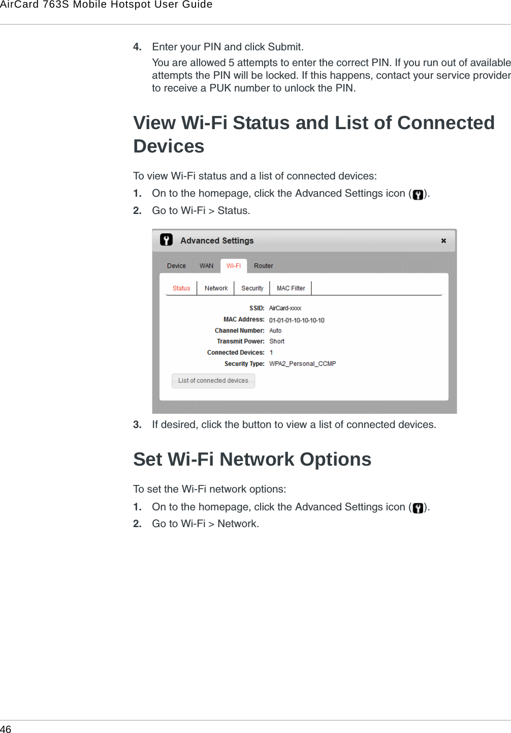 AirCard 763S Mobile Hotspot User Guide46  4. Enter your PIN and click Submit.You are allowed 5 attempts to enter the correct PIN. If you run out of available attempts the PIN will be locked. If this happens, contact your service provider to receive a PUK number to unlock the PIN.View Wi-Fi Status and List of Connected DevicesTo view Wi-Fi status and a list of connected devices:1. On to the homepage, click the Advanced Settings icon ( ).2. Go to Wi-Fi &gt; Status.3. If desired, click the button to view a list of connected devices.Set Wi-Fi Network OptionsTo set the Wi-Fi network options:1. On to the homepage, click the Advanced Settings icon ( ).2. Go to Wi-Fi &gt; Network.