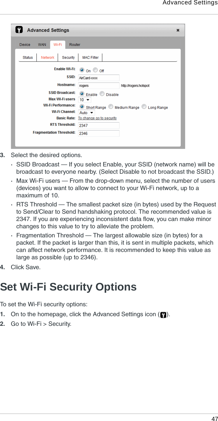 Advanced Settings 473. Select the desired options.·SSID Broadcast — If you select Enable, your SSID (network name) will be broadcast to everyone nearby. (Select Disable to not broadcast the SSID.)·Max Wi-Fi users — From the drop-down menu, select the number of users (devices) you want to allow to connect to your Wi-Fi network, up to a maximum of 10.·RTS Threshold — The smallest packet size (in bytes) used by the Request to Send/Clear to Send handshaking protocol. The recommended value is 2347. If you are experiencing inconsistent data flow, you can make minor changes to this value to try to alleviate the problem. ·Fragmentation Threshold — The largest allowable size (in bytes) for a packet. If the packet is larger than this, it is sent in multiple packets, which can affect network performance. It is recommended to keep this value as large as possible (up to 2346).4. Click Save. Set Wi-Fi Security OptionsTo set the Wi-Fi security options:1. On to the homepage, click the Advanced Settings icon ( ).2. Go to Wi-Fi &gt; Security.