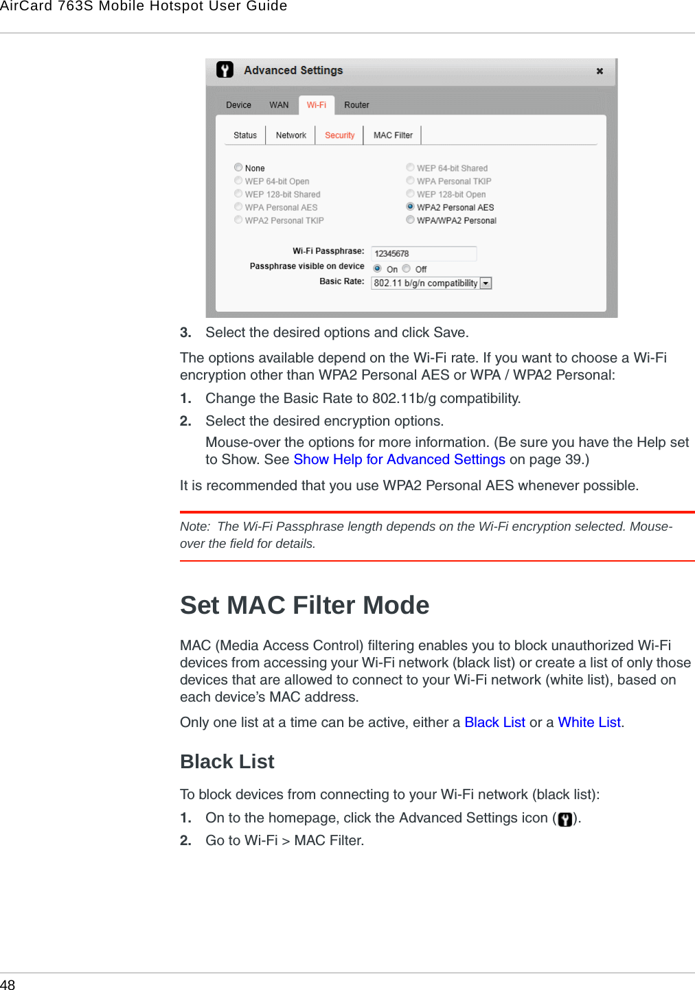 AirCard 763S Mobile Hotspot User Guide48  3. Select the desired options and click Save. The options available depend on the Wi-Fi rate. If you want to choose a Wi-Fi encryption other than WPA2 Personal AES or WPA / WPA2 Personal:1. Change the Basic Rate to 802.11b/g compatibility.2. Select the desired encryption options. Mouse-over the options for more information. (Be sure you have the Help set to Show. See Show Help for Advanced Settings on page 39.)It is recommended that you use WPA2 Personal AES whenever possible.Note:  The Wi-Fi Passphrase length depends on the Wi-Fi encryption selected. Mouse-over the field for details.Set MAC Filter ModeMAC (Media Access Control) filtering enables you to block unauthorized Wi-Fi devices from accessing your Wi-Fi network (black list) or create a list of only those devices that are allowed to connect to your Wi-Fi network (white list), based on each device’s MAC address.Only one list at a time can be active, either a Black List or a White List.Black ListTo block devices from connecting to your Wi-Fi network (black list):1. On to the homepage, click the Advanced Settings icon ( ).2. Go to Wi-Fi &gt; MAC Filter.