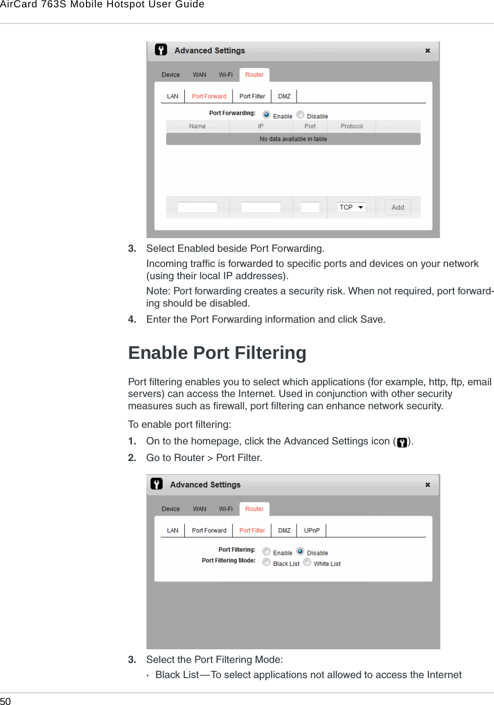 AirCard 763S Mobile Hotspot User Guide50  3. Select Enabled beside Port Forwarding.Incoming traffic is forwarded to specific ports and devices on your network (using their local IP addresses).Note: Port forwarding creates a security risk. When not required, port forward-ing should be disabled.4. Enter the Port Forwarding information and click Save. Enable Port FilteringPort filtering enables you to select which applications (for example, http, ftp, email servers) can access the Internet. Used in conjunction with other security measures such as firewall, port filtering can enhance network security. To enable port filtering:1. On to the homepage, click the Advanced Settings icon ( ).2. Go to Router &gt; Port Filter.3. Select the Port Filtering Mode:·Black List — To select applications not allowed to access the Internet