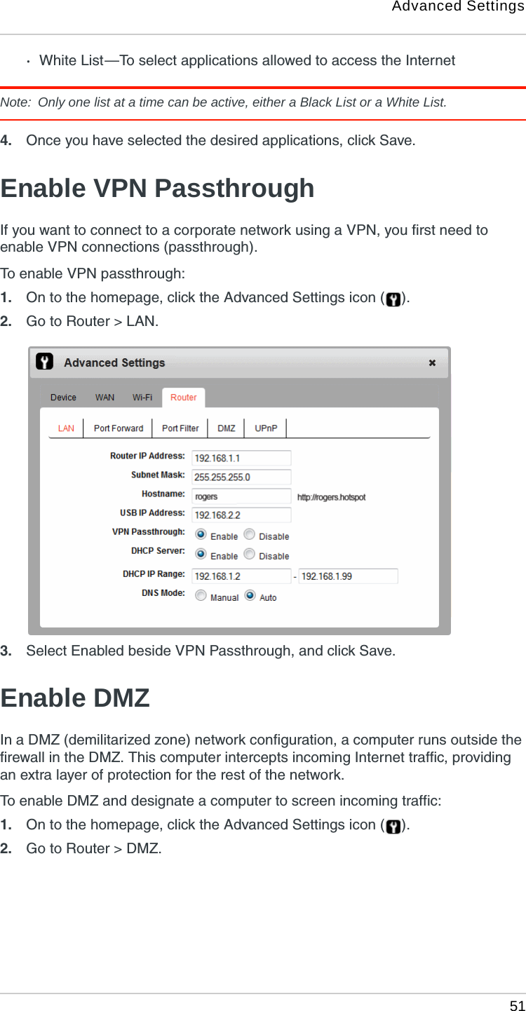 Advanced Settings 51·White List —To select applications allowed to access the InternetNote:  Only one list at a time can be active, either a Black List or a White List.4. Once you have selected the desired applications, click Save. Enable VPN PassthroughIf you want to connect to a corporate network using a VPN, you first need to enable VPN connections (passthrough).To enable VPN passthrough:1. On to the homepage, click the Advanced Settings icon ( ).2. Go to Router &gt; LAN.3. Select Enabled beside VPN Passthrough, and click Save. Enable DMZIn a DMZ (demilitarized zone) network configuration, a computer runs outside the firewall in the DMZ. This computer intercepts incoming Internet traffic, providing an extra layer of protection for the rest of the network.To enable DMZ and designate a computer to screen incoming traffic:1. On to the homepage, click the Advanced Settings icon ( ).2. Go to Router &gt; DMZ.