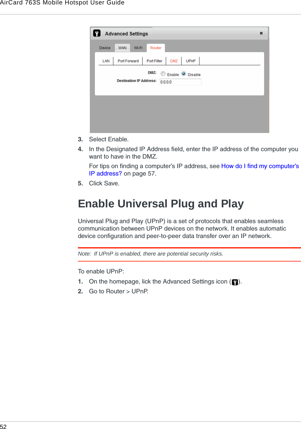 AirCard 763S Mobile Hotspot User Guide52  3. Select Enable.4. In the Designated IP Address field, enter the IP address of the computer you want to have in the DMZ.For tips on finding a computer’s IP address, see How do I find my computer’s IP address? on page 57. 5. Click Save.Enable Universal Plug and PlayUniversal Plug and Play (UPnP) is a set of protocols that enables seamless communication between UPnP devices on the network. It enables automatic device configuration and peer-to-peer data transfer over an IP network. Note:  If UPnP is enabled, there are potential security risks.To enable UPnP:1. On the homepage, lick the Advanced Settings icon ( ).2. Go to Router &gt; UPnP.