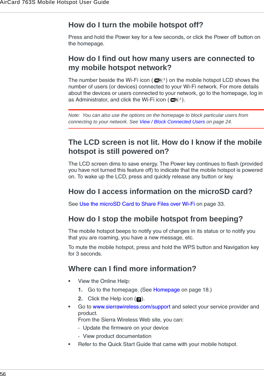 AirCard 763S Mobile Hotspot User Guide56  How do I turn the mobile hotspot off?Press and hold the Power key for a few seconds, or click the Power off button on the homepage.How do I find out how many users are connected to my mobile hotspot network?The number beside the Wi-Fi icon ( ) on the mobile hotspot LCD shows the number of users (or devices) connected to your Wi-Fi network. For more details about the devices or users connected to your network, go to the homepage, log in as Administrator, and click the Wi-Fi icon ( ).Note:  You can also use the options on the homepage to block particular users from connecting to your network. See View / Block Connected Users on page 24. The LCD screen is not lit. How do I know if the mobile hotspot is still powered on?The LCD screen dims to save energy. The Power key continues to flash (provided you have not turned this feature off) to indicate that the mobile hotspot is powered on. To wake up the LCD, press and quickly release any button or key.How do I access information on the microSD card?See Use the microSD Card to Share Files over Wi-Fi on page 33.How do I stop the mobile hotspot from beeping?The mobile hotspot beeps to notify you of changes in its status or to notify you that you are roaming, you have a new message, etc.To mute the mobile hotspot, press and hold the WPS button and Navigation key for 3 seconds.Where can I find more information?•View the Online Help:1. Go to the homepage. (See Homepage on page 18.) 2. Click the Help icon ( ).•Go to www.sierrawireless.com/support and select your service provider and product.From the Sierra Wireless Web site, you can:·Update the firmware on your device·View product documentation•Refer to the Quick Start Guide that came with your mobile hotspot.