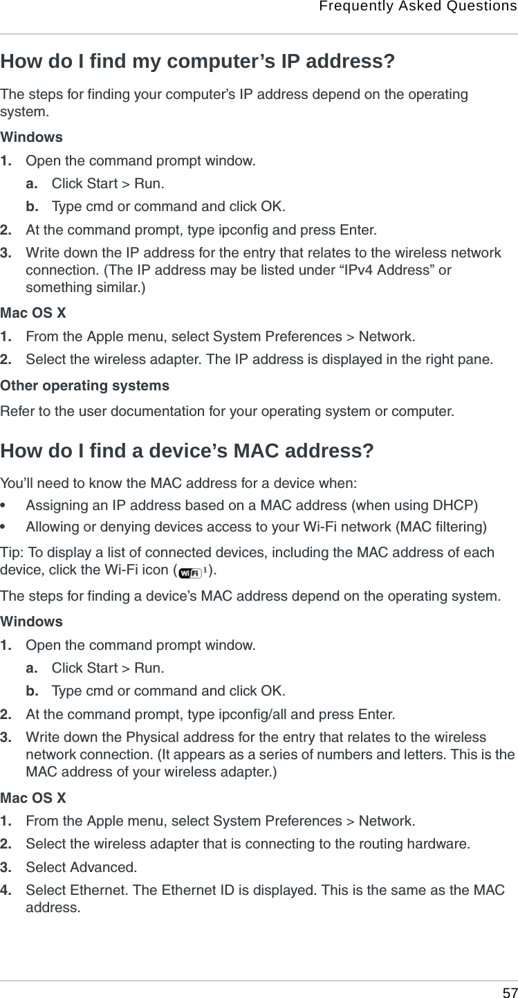 Frequently Asked Questions 57How do I find my computer’s IP address?The steps for finding your computer’s IP address depend on the operating system.Windows1. Open the command prompt window.a. Click Start &gt; Run.b. Type cmd or command and click OK.2. At the command prompt, type ipconfig and press Enter.3. Write down the IP address for the entry that relates to the wireless network connection. (The IP address may be listed under “IPv4 Address” or something similar.)Mac OS X1. From the Apple menu, select System Preferences &gt; Network.2. Select the wireless adapter. The IP address is displayed in the right pane.Other operating systemsRefer to the user documentation for your operating system or computer.How do I find a device’s MAC address?You’ll need to know the MAC address for a device when:•Assigning an IP address based on a MAC address (when using DHCP)•Allowing or denying devices access to your Wi-Fi network (MAC filtering)Tip: To display a list of connected devices, including the MAC address of each device, click the Wi-Fi icon ( ).The steps for finding a device’s MAC address depend on the operating system.Windows1. Open the command prompt window.a. Click Start &gt; Run.b. Type cmd or command and click OK.2. At the command prompt, type ipconfig/all and press Enter.3. Write down the Physical address for the entry that relates to the wireless network connection. (It appears as a series of numbers and letters. This is the MAC address of your wireless adapter.)Mac OS X1. From the Apple menu, select System Preferences &gt; Network.2. Select the wireless adapter that is connecting to the routing hardware.3. Select Advanced.4. Select Ethernet. The Ethernet ID is displayed. This is the same as the MAC address.