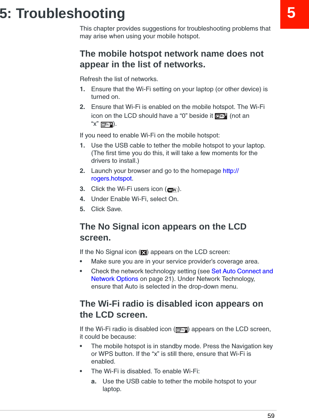  5955: TroubleshootingThis chapter provides suggestions for troubleshooting problems that may arise when using your mobile hotspot.The mobile hotspot network name does not appear in the list of networks.Refresh the list of networks. 1. Ensure that the Wi-Fi setting on your laptop (or other device) is turned on.2. Ensure that Wi-Fi is enabled on the mobile hotspot. The Wi-Fi icon on the LCD should have a “0” beside it  (not an “x” ).If you need to enable Wi-Fi on the mobile hotspot:1. Use the USB cable to tether the mobile hotspot to your laptop. (The first time you do this, it will take a few moments for the drivers to install.)2. Launch your browser and go to the homepage http://rogers.hotspot.3. Click the Wi-Fi users icon ( ).4. Under Enable Wi-Fi, select On.5. Click Save.The No Signal icon appears on the LCD screen.If the No Signal icon ( ) appears on the LCD screen:•Make sure you are in your service provider’s coverage area.•Check the network technology setting (see Set Auto Connect and Network Options on page 21). Under Network Technology, ensure that Auto is selected in the drop-down menu. The Wi-Fi radio is disabled icon appears on the LCD screen.If the Wi-Fi radio is disabled icon ( ) appears on the LCD screen, it could be because:•The mobile hotspot is in standby mode. Press the Navigation key or WPS button. If the “x” is still there, ensure that Wi-Fi is enabled.•The Wi-Fi is disabled. To enable Wi-Fi:a. Use the USB cable to tether the mobile hotspot to your laptop.0xx