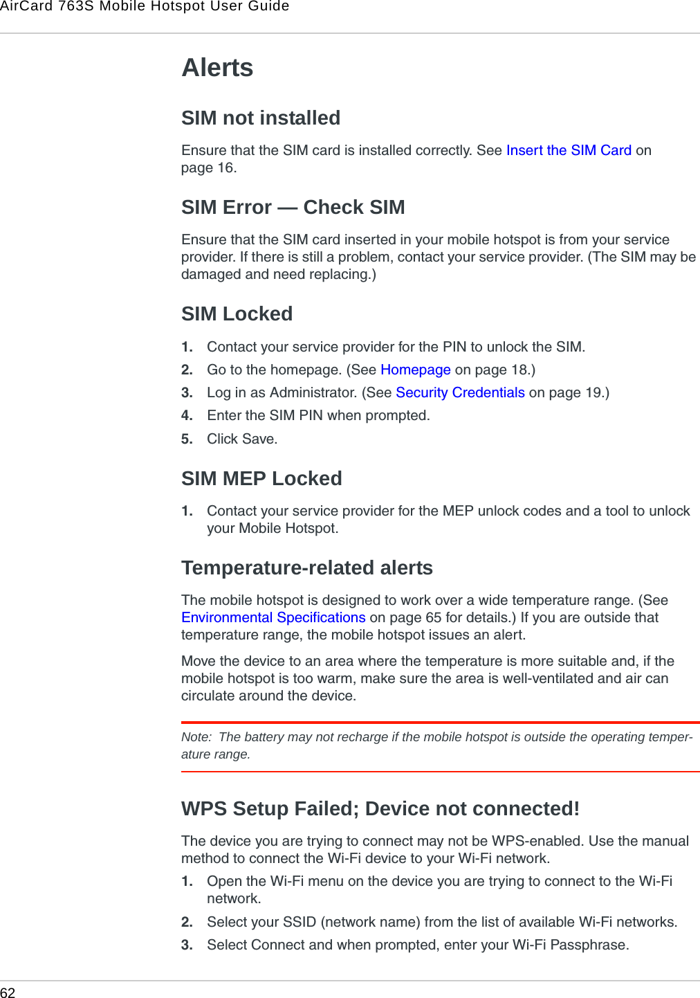 AirCard 763S Mobile Hotspot User Guide62  AlertsSIM not installedEnsure that the SIM card is installed correctly. See Insert the SIM Card on page 16.SIM Error — Check SIMEnsure that the SIM card inserted in your mobile hotspot is from your service provider. If there is still a problem, contact your service provider. (The SIM may be damaged and need replacing.)SIM Locked1. Contact your service provider for the PIN to unlock the SIM.2. Go to the homepage. (See Homepage on page 18.)3. Log in as Administrator. (See Security Credentials on page 19.)4. Enter the SIM PIN when prompted.5. Click Save.SIM MEP Locked1. Contact your service provider for the MEP unlock codes and a tool to unlock your Mobile Hotspot.Temperature-related alertsThe mobile hotspot is designed to work over a wide temperature range. (See Environmental Specifications on page 65 for details.) If you are outside that temperature range, the mobile hotspot issues an alert. Move the device to an area where the temperature is more suitable and, if the mobile hotspot is too warm, make sure the area is well-ventilated and air can circulate around the device. Note:  The battery may not recharge if the mobile hotspot is outside the operating temper-ature range.WPS Setup Failed; Device not connected!The device you are trying to connect may not be WPS-enabled. Use the manual method to connect the Wi-Fi device to your Wi-Fi network.1. Open the Wi-Fi menu on the device you are trying to connect to the Wi-Fi network. 2. Select your SSID (network name) from the list of available Wi-Fi networks.3. Select Connect and when prompted, enter your Wi-Fi Passphrase.