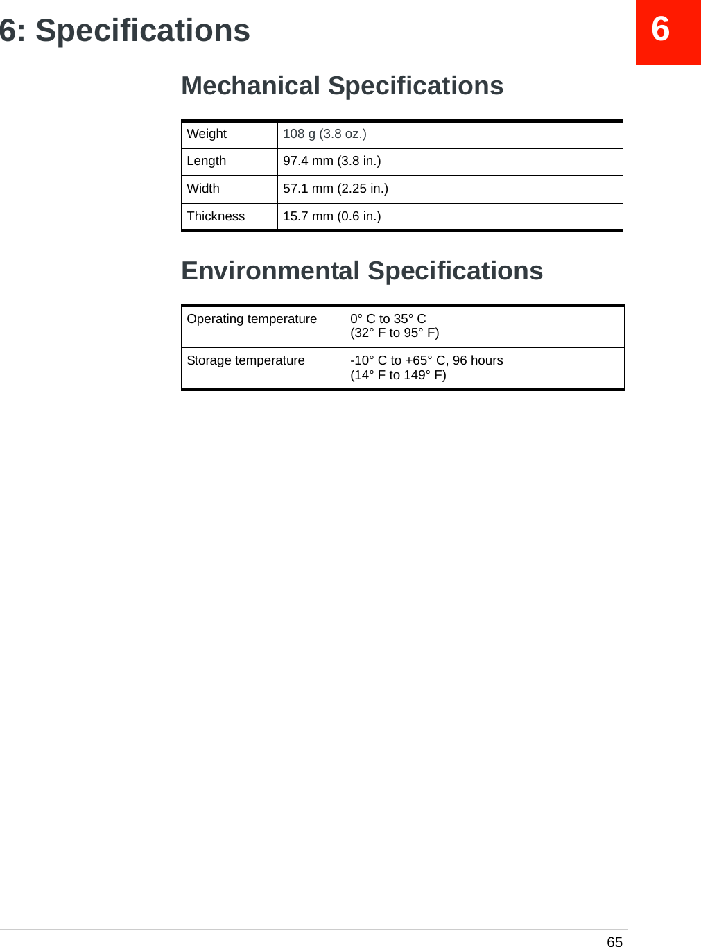  6566: SpecificationsMechanical SpecificationsEnvironmental SpecificationsWeight 108 g (3.8 oz.)Length 97.4 mm (3.8 in.)Width 57.1 mm (2.25 in.)Thickness 15.7 mm (0.6 in.)Operating temperature 0° C to 35° C(32° F to 95° F)Storage temperature -10° C to +65° C, 96 hours(14° F to 149° F)