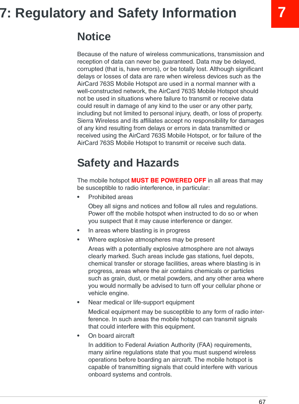  6777: Regulatory and Safety InformationNoticeBecause of the nature of wireless communications, transmission and reception of data can never be guaranteed. Data may be delayed, corrupted (that is, have errors), or be totally lost. Although significant delays or losses of data are rare when wireless devices such as the AirCard 763S Mobile Hotspot are used in a normal manner with a well-constructed network, the AirCard 763S Mobile Hotspot should not be used in situations where failure to transmit or receive data could result in damage of any kind to the user or any other party, including but not limited to personal injury, death, or loss of property. Sierra Wireless and its affiliates accept no responsibility for damages of any kind resulting from delays or errors in data transmitted or received using the AirCard 763S Mobile Hotspot, or for failure of the AirCard 763S Mobile Hotspot to transmit or receive such data.Safety and HazardsThe mobile hotspot MUST BE POWERED OFF in all areas that may be susceptible to radio interference, in particular:•Prohibited areasObey all signs and notices and follow all rules and regulations. Power off the mobile hotspot when instructed to do so or when you suspect that it may cause interference or danger.•In areas where blasting is in progress•Where explosive atmospheres may be presentAreas with a potentially explosive atmosphere are not always clearly marked. Such areas include gas stations, fuel depots, chemical transfer or storage facilities, areas where blasting is in progress, areas where the air contains chemicals or particles such as grain, dust, or metal powders, and any other area where you would normally be advised to turn off your cellular phone or vehicle engine.•Near medical or life-support equipmentMedical equipment may be susceptible to any form of radio inter-ference. In such areas the mobile hotspot can transmit signals that could interfere with this equipment.•On board aircraftIn addition to Federal Aviation Authority (FAA) requirements, many airline regulations state that you must suspend wireless operations before boarding an aircraft. The mobile hotspot is capable of transmitting signals that could interfere with various onboard systems and controls. 