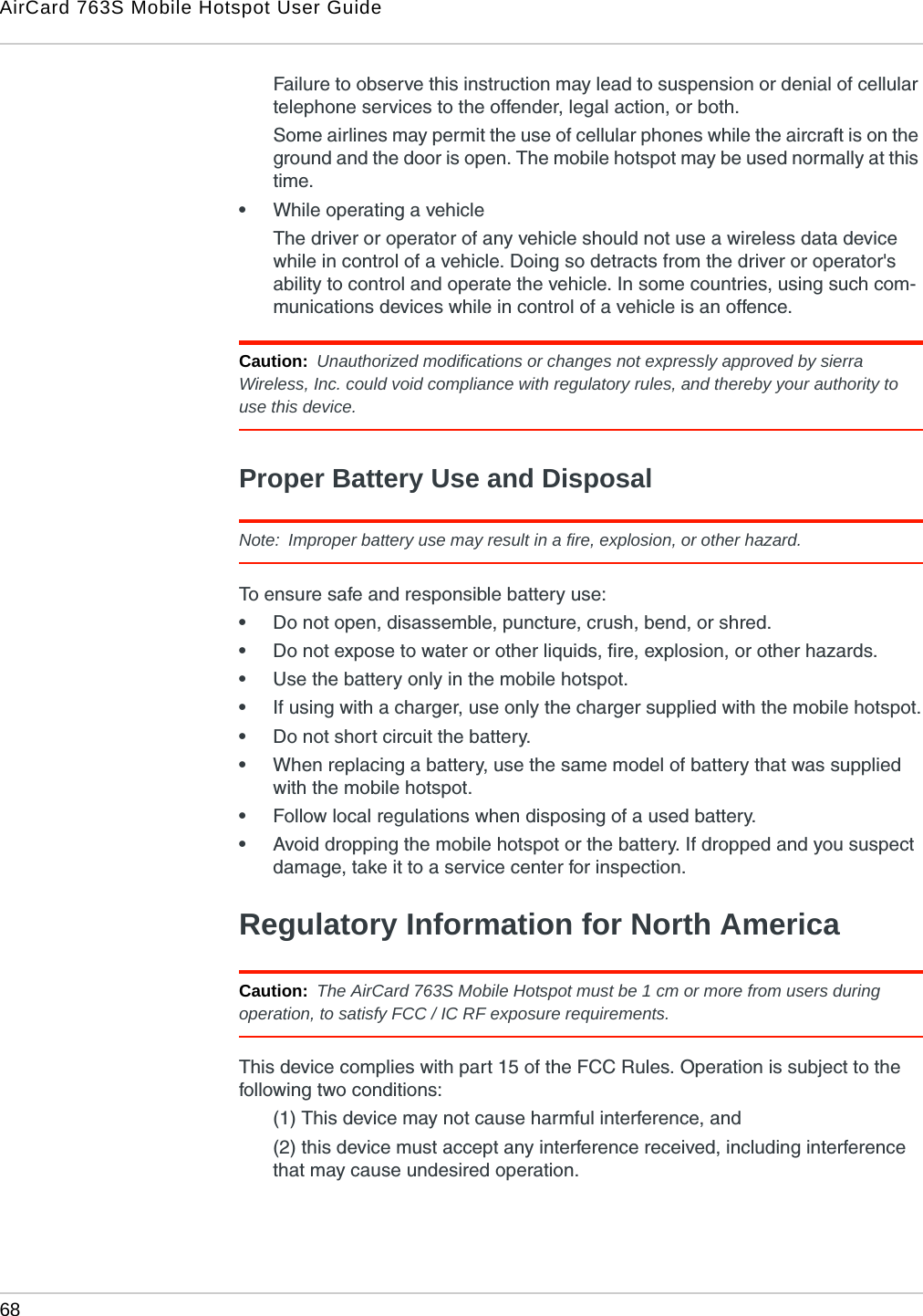 AirCard 763S Mobile Hotspot User Guide68  Failure to observe this instruction may lead to suspension or denial of cellular telephone services to the offender, legal action, or both.Some airlines may permit the use of cellular phones while the aircraft is on the ground and the door is open. The mobile hotspot may be used normally at this time.•While operating a vehicleThe driver or operator of any vehicle should not use a wireless data device while in control of a vehicle. Doing so detracts from the driver or operator&apos;s ability to control and operate the vehicle. In some countries, using such com-munications devices while in control of a vehicle is an offence.Caution:  Unauthorized modifications or changes not expressly approved by sierra Wireless, Inc. could void compliance with regulatory rules, and thereby your authority to use this device.Proper Battery Use and DisposalNote:  Improper battery use may result in a fire, explosion, or other hazard.To ensure safe and responsible battery use:•Do not open, disassemble, puncture, crush, bend, or shred.•Do not expose to water or other liquids, fire, explosion, or other hazards.•Use the battery only in the mobile hotspot.•If using with a charger, use only the charger supplied with the mobile hotspot.•Do not short circuit the battery.•When replacing a battery, use the same model of battery that was supplied with the mobile hotspot.•Follow local regulations when disposing of a used battery.•Avoid dropping the mobile hotspot or the battery. If dropped and you suspect damage, take it to a service center for inspection.Regulatory Information for North AmericaCaution:  The AirCard 763S Mobile Hotspot must be 1 cm or more from users during operation, to satisfy FCC / IC RF exposure requirements. This device complies with part 15 of the FCC Rules. Operation is subject to the following two conditions: (1) This device may not cause harmful interference, and (2) this device must accept any interference received, including interference that may cause undesired operation. 