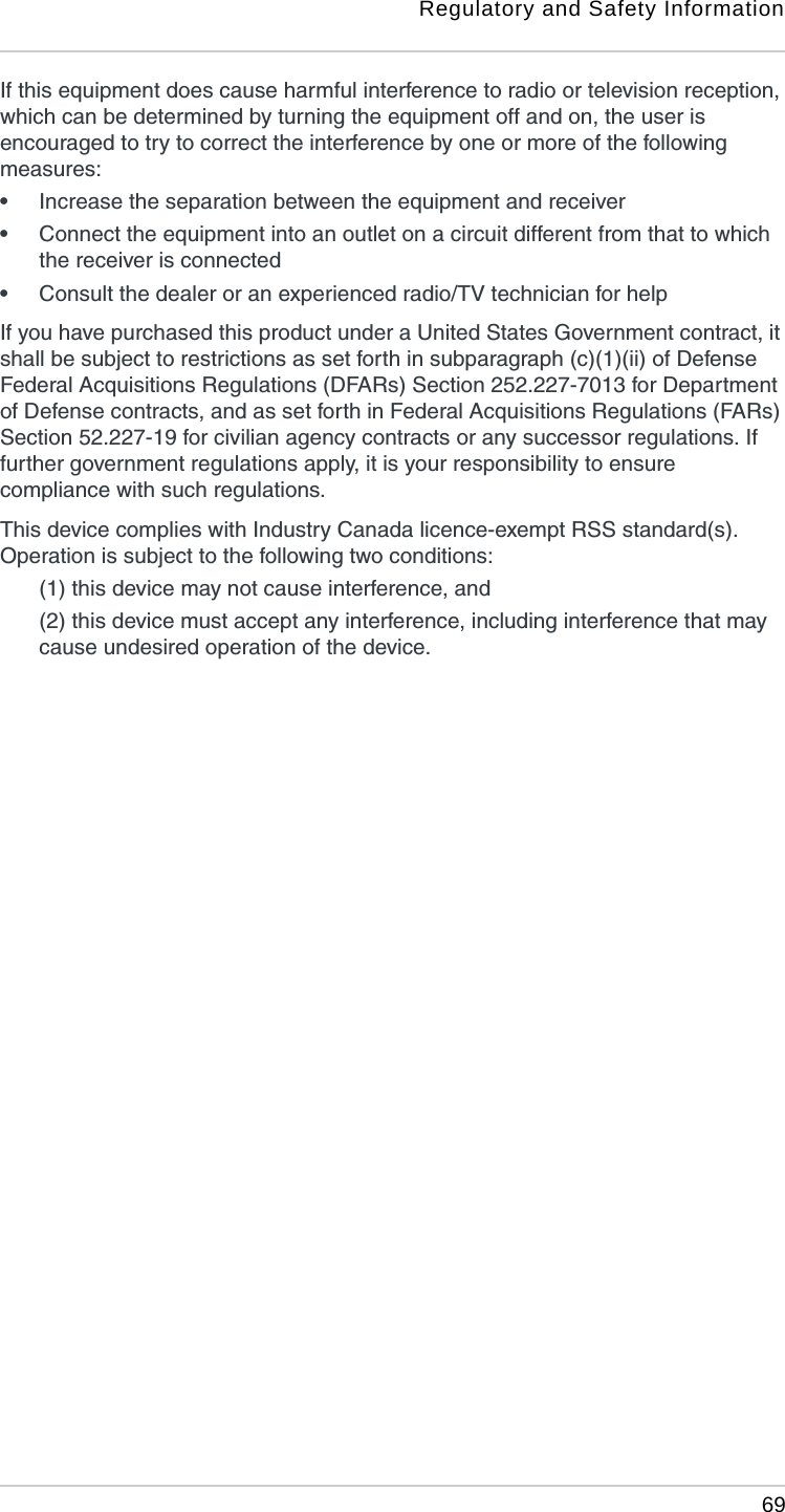 Regulatory and Safety Information 69If this equipment does cause harmful interference to radio or television reception, which can be determined by turning the equipment off and on, the user is encouraged to try to correct the interference by one or more of the following measures: •Increase the separation between the equipment and receiver•Connect the equipment into an outlet on a circuit different from that to which the receiver is connected•Consult the dealer or an experienced radio/TV technician for helpIf you have purchased this product under a United States Government contract, it shall be subject to restrictions as set forth in subparagraph (c)(1)(ii) of Defense Federal Acquisitions Regulations (DFARs) Section 252.227-7013 for Department of Defense contracts, and as set forth in Federal Acquisitions Regulations (FARs) Section 52.227-19 for civilian agency contracts or any successor regulations. If further government regulations apply, it is your responsibility to ensure compliance with such regulations.This device complies with Industry Canada licence-exempt RSS standard(s). Operation is subject to the following two conditions: (1) this device may not cause interference, and (2) this device must accept any interference, including interference that may cause undesired operation of the device.