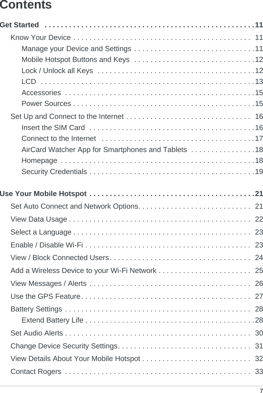  7ContentsGet Started   . . . . . . . . . . . . . . . . . . . . . . . . . . . . . . . . . . . . . . . . . . . . . . . . . . . .11Know Your Device . . . . . . . . . . . . . . . . . . . . . . . . . . . . . . . . . . . . . . . . . . . .  11Manage your Device and Settings . . . . . . . . . . . . . . . . . . . . . . . . . . . . . .11Mobile Hotspot Buttons and Keys  . . . . . . . . . . . . . . . . . . . . . . . . . . . . . .12Lock / Unlock all Keys  . . . . . . . . . . . . . . . . . . . . . . . . . . . . . . . . . . . . . . .12LCD  . . . . . . . . . . . . . . . . . . . . . . . . . . . . . . . . . . . . . . . . . . . . . . . . . . . . .13Accessories  . . . . . . . . . . . . . . . . . . . . . . . . . . . . . . . . . . . . . . . . . . . . . . .15Power Sources . . . . . . . . . . . . . . . . . . . . . . . . . . . . . . . . . . . . . . . . . . . . .15Set Up and Connect to the Internet . . . . . . . . . . . . . . . . . . . . . . . . . . . . . . .  16Insert the SIM Card  . . . . . . . . . . . . . . . . . . . . . . . . . . . . . . . . . . . . . . . . .16Connect to the Internet   . . . . . . . . . . . . . . . . . . . . . . . . . . . . . . . . . . . . . .17AirCard Watcher App for Smartphones and Tablets  . . . . . . . . . . . . . . . .18Homepage  . . . . . . . . . . . . . . . . . . . . . . . . . . . . . . . . . . . . . . . . . . . . . . . .18Security Credentials . . . . . . . . . . . . . . . . . . . . . . . . . . . . . . . . . . . . . . . . .19Use Your Mobile Hotspot . . . . . . . . . . . . . . . . . . . . . . . . . . . . . . . . . . . . . . . . .21Set Auto Connect and Network Options. . . . . . . . . . . . . . . . . . . . . . . . . . . .  21View Data Usage . . . . . . . . . . . . . . . . . . . . . . . . . . . . . . . . . . . . . . . . . . . . .  22Select a Language . . . . . . . . . . . . . . . . . . . . . . . . . . . . . . . . . . . . . . . . . . . .  23Enable / Disable Wi-Fi . . . . . . . . . . . . . . . . . . . . . . . . . . . . . . . . . . . . . . . . .  23View / Block Connected Users. . . . . . . . . . . . . . . . . . . . . . . . . . . . . . . . . . .  24Add a Wireless Device to your Wi-Fi Network . . . . . . . . . . . . . . . . . . . . . . .  25View Messages / Alerts . . . . . . . . . . . . . . . . . . . . . . . . . . . . . . . . . . . . . . . .  26Use the GPS Feature. . . . . . . . . . . . . . . . . . . . . . . . . . . . . . . . . . . . . . . . . .  27Battery Settings . . . . . . . . . . . . . . . . . . . . . . . . . . . . . . . . . . . . . . . . . . . . . .  28Extend Battery Life . . . . . . . . . . . . . . . . . . . . . . . . . . . . . . . . . . . . . . . . . .28Set Audio Alerts . . . . . . . . . . . . . . . . . . . . . . . . . . . . . . . . . . . . . . . . . . . . . .  30Change Device Security Settings. . . . . . . . . . . . . . . . . . . . . . . . . . . . . . . . .  31View Details About Your Mobile Hotspot . . . . . . . . . . . . . . . . . . . . . . . . . . .  32Contact Rogers  . . . . . . . . . . . . . . . . . . . . . . . . . . . . . . . . . . . . . . . . . . . . . .  33