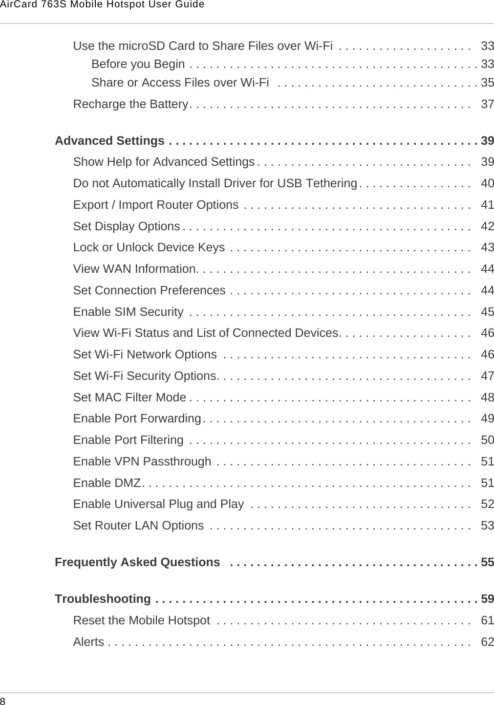 AirCard 763S Mobile Hotspot User Guide8 Use the microSD Card to Share Files over Wi-Fi  . . . . . . . . . . . . . . . . . . . .   33Before you Begin . . . . . . . . . . . . . . . . . . . . . . . . . . . . . . . . . . . . . . . . . . . 33Share or Access Files over Wi-Fi  . . . . . . . . . . . . . . . . . . . . . . . . . . . . . . 35Recharge the Battery. . . . . . . . . . . . . . . . . . . . . . . . . . . . . . . . . . . . . . . . . .   37Advanced Settings . . . . . . . . . . . . . . . . . . . . . . . . . . . . . . . . . . . . . . . . . . . . . . 39Show Help for Advanced Settings . . . . . . . . . . . . . . . . . . . . . . . . . . . . . . . .   39Do not Automatically Install Driver for USB Tethering. . . . . . . . . . . . . . . . .   40Export / Import Router Options . . . . . . . . . . . . . . . . . . . . . . . . . . . . . . . . . .   41Set Display Options . . . . . . . . . . . . . . . . . . . . . . . . . . . . . . . . . . . . . . . . . . .   42Lock or Unlock Device Keys . . . . . . . . . . . . . . . . . . . . . . . . . . . . . . . . . . . .   43View WAN Information. . . . . . . . . . . . . . . . . . . . . . . . . . . . . . . . . . . . . . . . .   44Set Connection Preferences . . . . . . . . . . . . . . . . . . . . . . . . . . . . . . . . . . . .   44Enable SIM Security  . . . . . . . . . . . . . . . . . . . . . . . . . . . . . . . . . . . . . . . . . .   45View Wi-Fi Status and List of Connected Devices. . . . . . . . . . . . . . . . . . . .   46Set Wi-Fi Network Options  . . . . . . . . . . . . . . . . . . . . . . . . . . . . . . . . . . . . .   46Set Wi-Fi Security Options. . . . . . . . . . . . . . . . . . . . . . . . . . . . . . . . . . . . . .   47Set MAC Filter Mode . . . . . . . . . . . . . . . . . . . . . . . . . . . . . . . . . . . . . . . . . .   48Enable Port Forwarding. . . . . . . . . . . . . . . . . . . . . . . . . . . . . . . . . . . . . . . .   49Enable Port Filtering  . . . . . . . . . . . . . . . . . . . . . . . . . . . . . . . . . . . . . . . . . .   50Enable VPN Passthrough . . . . . . . . . . . . . . . . . . . . . . . . . . . . . . . . . . . . . .   51Enable DMZ. . . . . . . . . . . . . . . . . . . . . . . . . . . . . . . . . . . . . . . . . . . . . . . . .   51Enable Universal Plug and Play  . . . . . . . . . . . . . . . . . . . . . . . . . . . . . . . . .   52Set Router LAN Options  . . . . . . . . . . . . . . . . . . . . . . . . . . . . . . . . . . . . . . .   53Frequently Asked Questions   . . . . . . . . . . . . . . . . . . . . . . . . . . . . . . . . . . . . . 55Troubleshooting . . . . . . . . . . . . . . . . . . . . . . . . . . . . . . . . . . . . . . . . . . . . . . . . 59Reset the Mobile Hotspot  . . . . . . . . . . . . . . . . . . . . . . . . . . . . . . . . . . . . . .   61Alerts . . . . . . . . . . . . . . . . . . . . . . . . . . . . . . . . . . . . . . . . . . . . . . . . . . . . . .   62