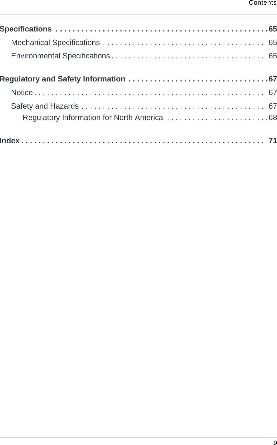 Contents 9Specifications  . . . . . . . . . . . . . . . . . . . . . . . . . . . . . . . . . . . . . . . . . . . . . . . . . .65Mechanical Specifications . . . . . . . . . . . . . . . . . . . . . . . . . . . . . . . . . . . . . .  65Environmental Specifications . . . . . . . . . . . . . . . . . . . . . . . . . . . . . . . . . . . .  65Regulatory and Safety Information . . . . . . . . . . . . . . . . . . . . . . . . . . . . . . . . .67Notice . . . . . . . . . . . . . . . . . . . . . . . . . . . . . . . . . . . . . . . . . . . . . . . . . . . . . .  67Safety and Hazards . . . . . . . . . . . . . . . . . . . . . . . . . . . . . . . . . . . . . . . . . . .  67Regulatory Information for North America  . . . . . . . . . . . . . . . . . . . . . . . .68Index . . . . . . . . . . . . . . . . . . . . . . . . . . . . . . . . . . . . . . . . . . . . . . . . . . . . . . . . .  71