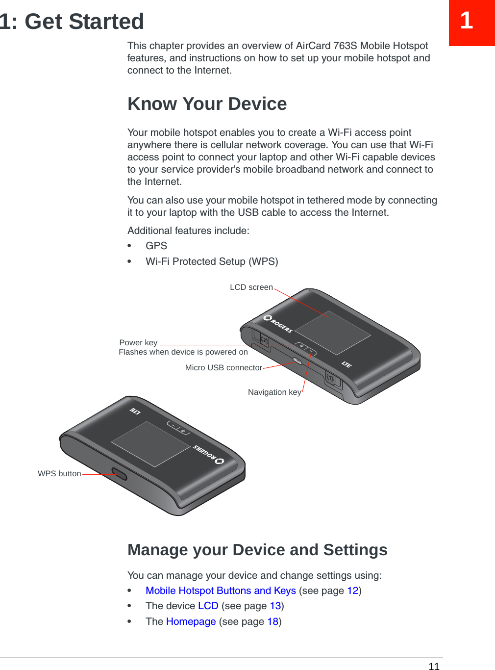  1111: Get StartedThis chapter provides an overview of AirCard 763S Mobile Hotspot features, and instructions on how to set up your mobile hotspot and connect to the Internet. Know Your DeviceYour mobile hotspot enables you to create a Wi-Fi access point anywhere there is cellular network coverage. You can use that Wi-Fi access point to connect your laptop and other Wi-Fi capable devices to your service provider’s mobile broadband network and connect to the Internet.You can also use your mobile hotspot in tethered mode by connecting it to your laptop with the USB cable to access the Internet.Additional features include:•GPS•Wi-Fi Protected Setup (WPS)Manage your Device and SettingsYou can manage your device and change settings using:•Mobile Hotspot Buttons and Keys (see page 12)•The device LCD (see page 13)•The Homepage (see page 18)LCD screenPower keyNavigation keyMicro USB connectorWPS buttonFlashes when device is powered on