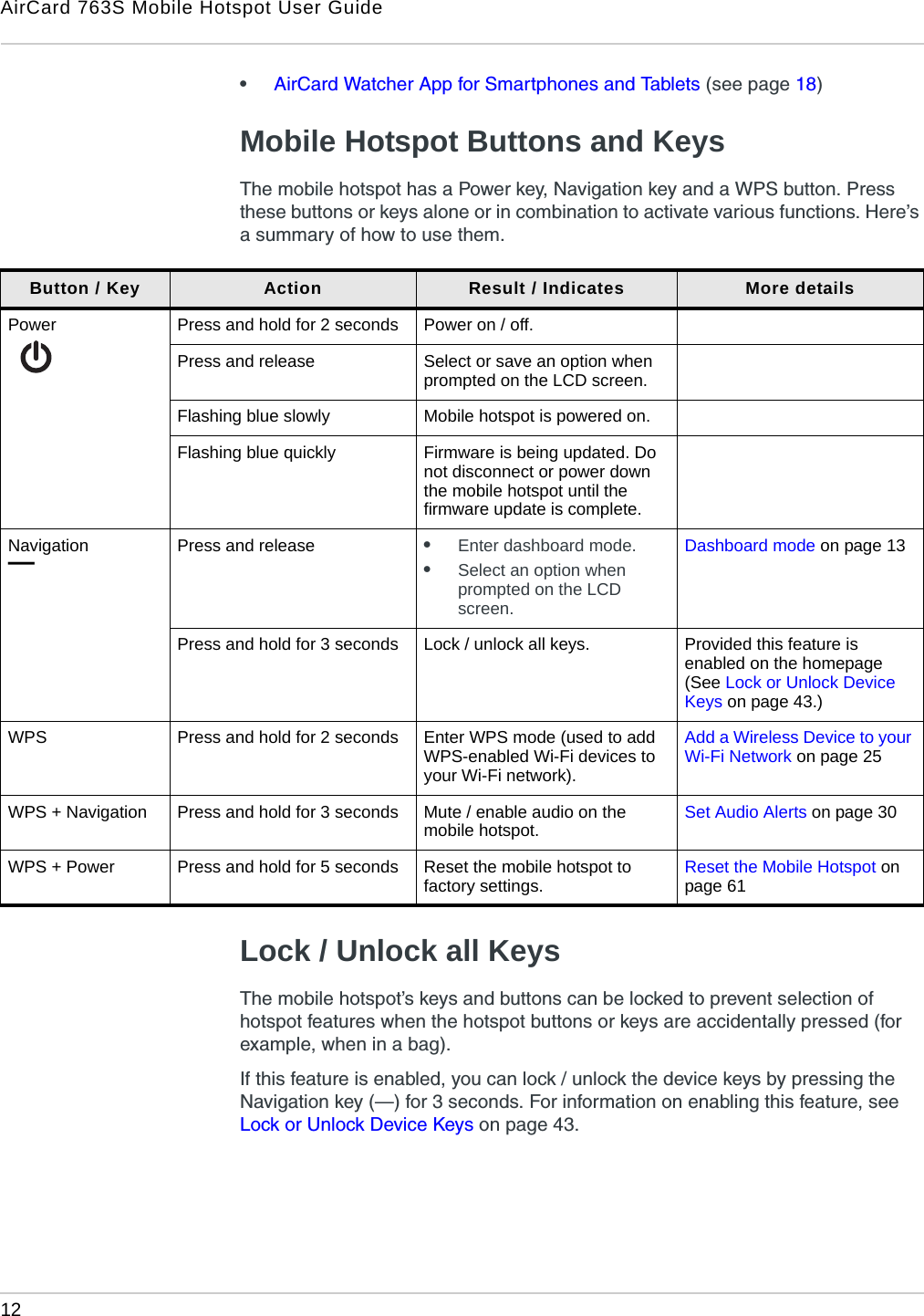 AirCard 763S Mobile Hotspot User Guide12  •AirCard Watcher App for Smartphones and Tablets (see page 18)Mobile Hotspot Buttons and KeysThe mobile hotspot has a Power key, Navigation key and a WPS button. Press these buttons or keys alone or in combination to activate various functions. Here’s a summary of how to use them. Lock / Unlock all KeysThe mobile hotspot’s keys and buttons can be locked to prevent selection of hotspot features when the hotspot buttons or keys are accidentally pressed (for example, when in a bag).If this feature is enabled, you can lock / unlock the device keys by pressing the Navigation key (—) for 3 seconds. For information on enabling this feature, see Lock or Unlock Device Keys on page 43.Button / Key Action Result / Indicates More detailsPower Press and hold for 2 seconds Power on / off.Press and release Select or save an option when prompted on the LCD screen.Flashing blue slowly Mobile hotspot is powered on.Flashing blue quickly Firmware is being updated. Do not disconnect or power down the mobile hotspot until the firmware update is complete.Navigation —Press and release •Enter dashboard mode.•Select an option when prompted on the LCD screen.Dashboard mode on page 13Press and hold for 3 seconds Lock / unlock all keys. Provided this feature is enabled on the homepage (See Lock or Unlock Device Keys on page 43.)WPS Press and hold for 2 seconds Enter WPS mode (used to add WPS-enabled Wi-Fi devices to your Wi-Fi network).Add a Wireless Device to your Wi-Fi Network on page 25WPS + Navigation Press and hold for 3 seconds Mute / enable audio on the mobile hotspot. Set Audio Alerts on page 30WPS + Power Press and hold for 5 seconds Reset the mobile hotspot to factory settings.  Reset the Mobile Hotspot on page 61