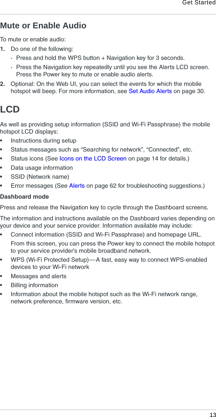 Get Started 13Mute or Enable AudioTo mute or enable audio:1. Do one of the following:·Press and hold the WPS button + Navigation key for 3 seconds. ·Press the Navigation key repeatedly until you see the Alerts LCD screen. Press the Power key to mute or enable audio alerts.2. Optional: On the Web UI, you can select the events for which the mobile hotspot will beep. For more information, see Set Audio Alerts on page 30.LCDAs well as providing setup information (SSID and Wi-Fi Passphrase) the mobile hotspot LCD displays:•Instructions during setup•Status messages such as “Searching for network”, “Connected”, etc.•Status icons (See Icons on the LCD Screen on page 14 for details.)•Data usage information•SSID (Network name)•Error messages (See Alerts on page 62 for troubleshooting suggestions.)Dashboard modePress and release the Navigation key to cycle through the Dashboard screens.The information and instructions available on the Dashboard varies depending on your device and your service provider. Information available may include:•Connect information (SSID and Wi-Fi Passphrase) and homepage URL.From this screen, you can press the Power key to connect the mobile hotspot to your service provider’s mobile broadband network.•WPS (Wi-Fi Protected Setup) — A fast, easy way to connect WPS-enabled devices to your Wi-Fi network•Messages and alerts•Billing information•Information about the mobile hotspot such as the Wi-Fi network range, network preference, firmware version, etc.