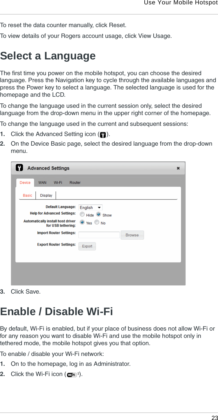 Use Your Mobile Hotspot 23To reset the data counter manually, click Reset.To view details of your Rogers account usage, click View Usage.Select a LanguageThe first time you power on the mobile hotspot, you can choose the desired language. Press the Navigation key to cycle through the available languages and press the Power key to select a language. The selected language is used for the homepage and the LCD.To change the language used in the current session only, select the desired language from the drop-down menu in the upper right corner of the homepage.To change the language used in the current and subsequent sessions:1. Click the Advanced Setting icon ( ).2. On the Device Basic page, select the desired language from the drop-down menu. 3. Click Save.Enable / Disable Wi-FiBy default, Wi-Fi is enabled, but if your place of business does not allow Wi-Fi or for any reason you want to disable Wi-Fi and use the mobile hotspot only in tethered mode, the mobile hotspot gives you that option.To enable / disable your Wi-Fi network:1. On to the homepage, log in as Administrator.2. Click the Wi-Fi icon ( ).