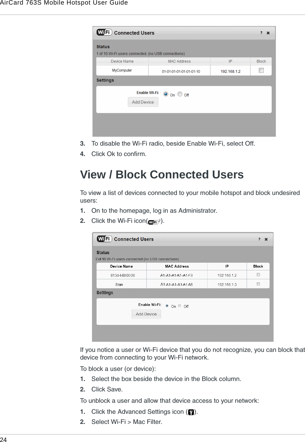 AirCard 763S Mobile Hotspot User Guide24  3. To disable the Wi-Fi radio, beside Enable Wi-Fi, select Off.4. Click Ok to confirm.View / Block Connected UsersTo view a list of devices connected to your mobile hotspot and block undesired users:1. On to the homepage, log in as Administrator.2. Click the Wi-Fi icon( ).If you notice a user or Wi-Fi device that you do not recognize, you can block that device from connecting to your Wi-Fi network.To block a user (or device):1. Select the box beside the device in the Block column.2. Click Save. To unblock a user and allow that device access to your network:1. Click the Advanced Settings icon ( ).2. Select Wi-Fi &gt; Mac Filter.