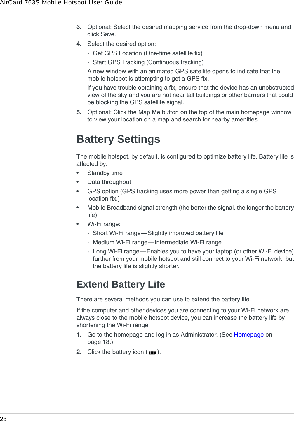 AirCard 763S Mobile Hotspot User Guide28  3. Optional: Select the desired mapping service from the drop-down menu and click Save. 4. Select the desired option:·Get GPS Location (One-time satellite fix)·Start GPS Tracking (Continuous tracking)A new window with an animated GPS satellite opens to indicate that the mobile hotspot is attempting to get a GPS fix.If you have trouble obtaining a fix, ensure that the device has an unobstructed view of the sky and you are not near tall buildings or other barriers that could be blocking the GPS satellite signal.5. Optional: Click the Map Me button on the top of the main homepage window to view your location on a map and search for nearby amenities.Battery SettingsThe mobile hotspot, by default, is configured to optimize battery life. Battery life is affected by:•Standby time•Data throughput•GPS option (GPS tracking uses more power than getting a single GPS location fix.) •Mobile Broadband signal strength (the better the signal, the longer the battery life)•Wi-Fi range:·Short Wi-Fi range — Slightly improved battery life·Medium Wi-Fi range — Intermediate Wi-Fi range·Long Wi-Fi range — Enables you to have your laptop (or other Wi-Fi device) further from your mobile hotspot and still connect to your Wi-Fi network, but the battery life is slightly shorter.Extend Battery LifeThere are several methods you can use to extend the battery life.If the computer and other devices you are connecting to your Wi-Fi network are always close to the mobile hotspot device, you can increase the battery life by shortening the Wi-Fi range. 1. Go to the homepage and log in as Administrator. (See Homepage on page 18.)2. Click the battery icon ( ).