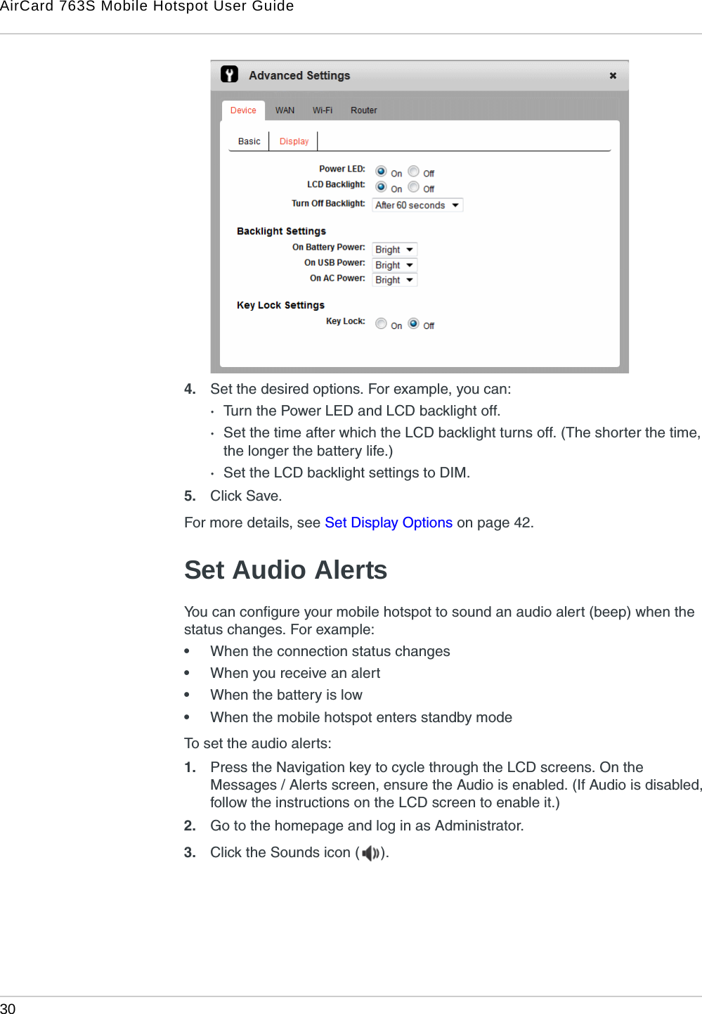 AirCard 763S Mobile Hotspot User Guide30  4. Set the desired options. For example, you can:·Turn the Power LED and LCD backlight off.·Set the time after which the LCD backlight turns off. (The shorter the time, the longer the battery life.)·Set the LCD backlight settings to DIM.5. Click Save. For more details, see Set Display Options on page 42.Set Audio AlertsYou can configure your mobile hotspot to sound an audio alert (beep) when the status changes. For example:•When the connection status changes•When you receive an alert•When the battery is low•When the mobile hotspot enters standby modeTo set the audio alerts:1. Press the Navigation key to cycle through the LCD screens. On the Messages / Alerts screen, ensure the Audio is enabled. (If Audio is disabled, follow the instructions on the LCD screen to enable it.)2. Go to the homepage and log in as Administrator.3. Click the Sounds icon ( ). 