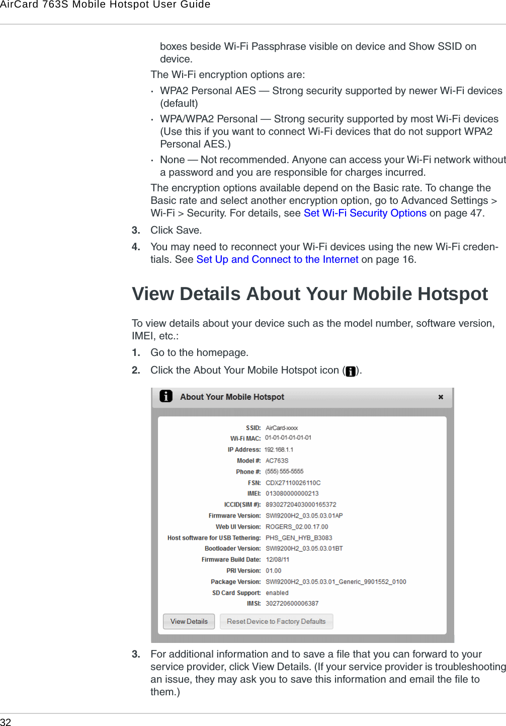 AirCard 763S Mobile Hotspot User Guide32  boxes beside Wi-Fi Passphrase visible on device and Show SSID on device.The Wi-Fi encryption options are:·WPA2 Personal AES — Strong security supported by newer Wi-Fi devices (default) ·WPA/WPA2 Personal — Strong security supported by most Wi-Fi devices (Use this if you want to connect Wi-Fi devices that do not support WPA2 Personal AES.)·None — Not recommended. Anyone can access your Wi-Fi network without a password and you are responsible for charges incurred. The encryption options available depend on the Basic rate. To change the Basic rate and select another encryption option, go to Advanced Settings &gt; Wi-Fi &gt; Security. For details, see Set Wi-Fi Security Options on page 47.3. Click Save. 4. You may need to reconnect your Wi-Fi devices using the new Wi-Fi creden-tials. See Set Up and Connect to the Internet on page 16.View Details About Your Mobile HotspotTo view details about your device such as the model number, software version, IMEI, etc.:1. Go to the homepage.2. Click the About Your Mobile Hotspot icon ( ).3. For additional information and to save a file that you can forward to your service provider, click View Details. (If your service provider is troubleshooting an issue, they may ask you to save this information and email the file to them.)