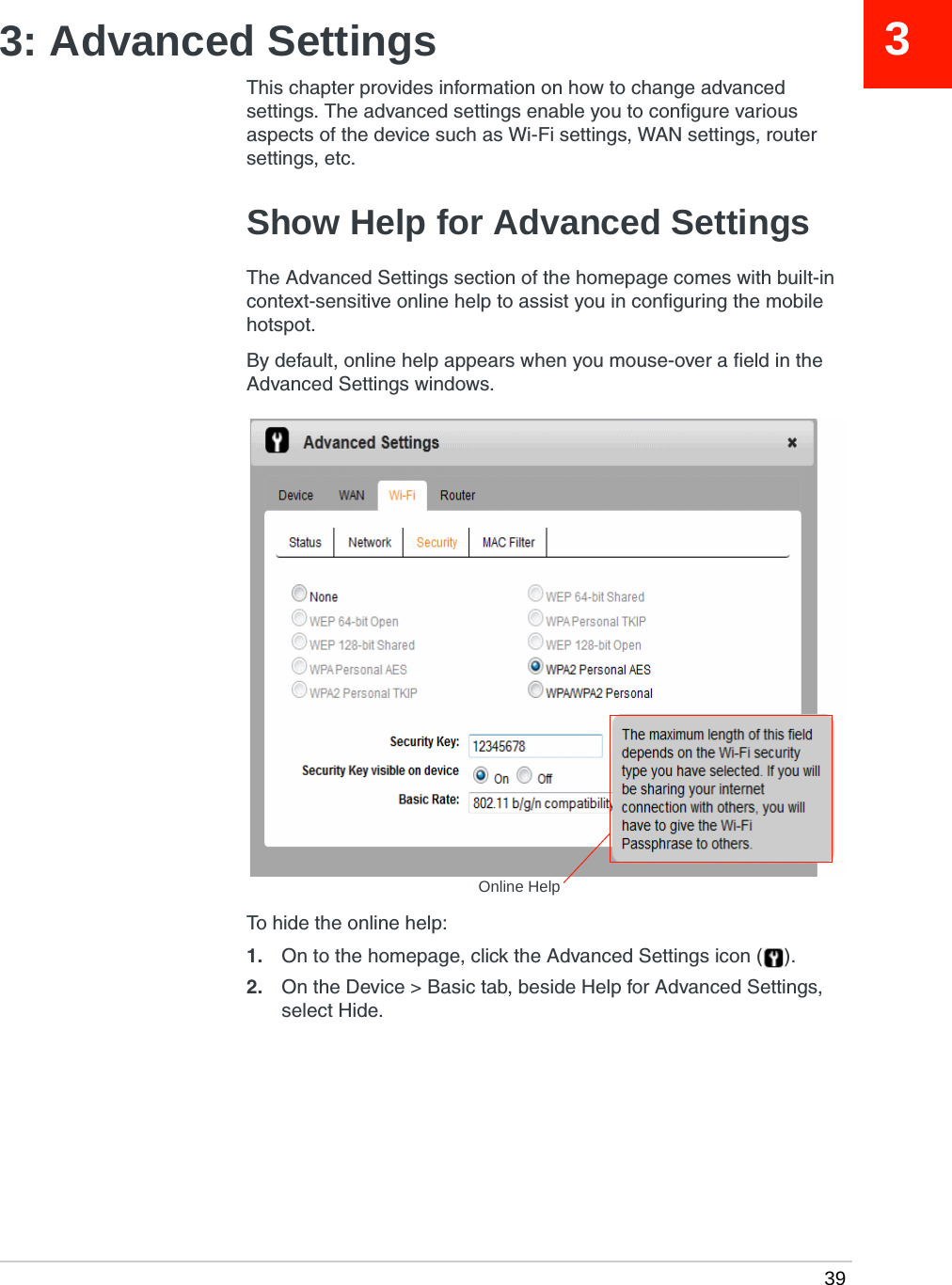  3933: Advanced SettingsThis chapter provides information on how to change advanced settings. The advanced settings enable you to configure various aspects of the device such as Wi-Fi settings, WAN settings, router settings, etc.Show Help for Advanced SettingsThe Advanced Settings section of the homepage comes with built-in context-sensitive online help to assist you in configuring the mobile hotspot.By default, online help appears when you mouse-over a field in the Advanced Settings windows.To hide the online help:1. On to the homepage, click the Advanced Settings icon ( ).2. On the Device &gt; Basic tab, beside Help for Advanced Settings, select Hide.Online Help