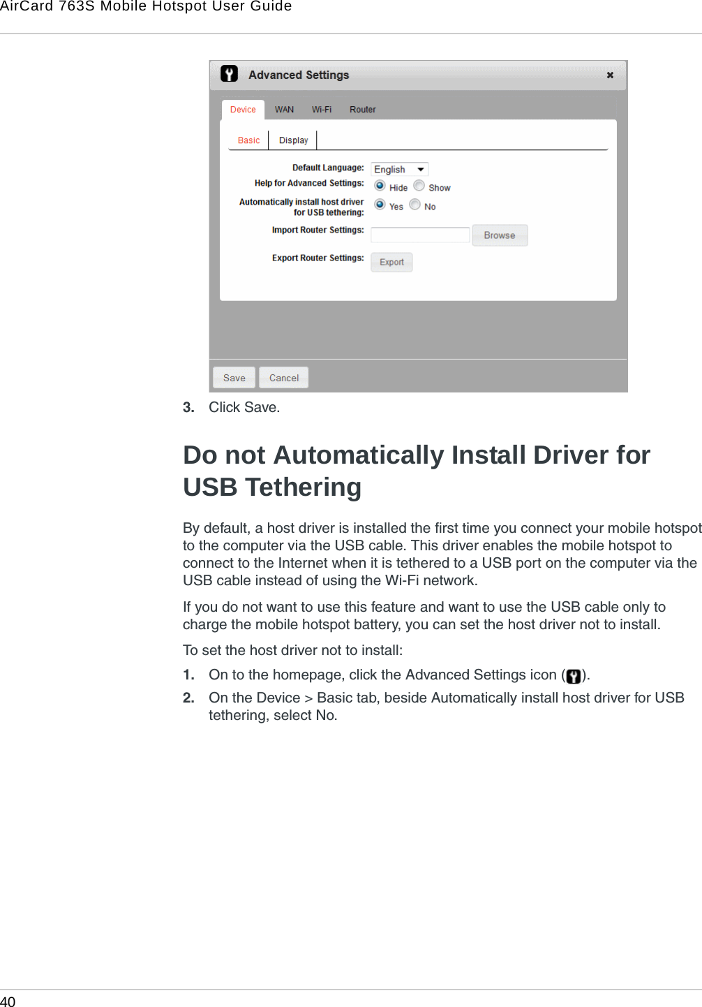 AirCard 763S Mobile Hotspot User Guide40  3. Click Save. Do not Automatically Install Driver for USB TetheringBy default, a host driver is installed the first time you connect your mobile hotspot to the computer via the USB cable. This driver enables the mobile hotspot to connect to the Internet when it is tethered to a USB port on the computer via the USB cable instead of using the Wi-Fi network. If you do not want to use this feature and want to use the USB cable only to charge the mobile hotspot battery, you can set the host driver not to install. To set the host driver not to install:1. On to the homepage, click the Advanced Settings icon ( ).2. On the Device &gt; Basic tab, beside Automatically install host driver for USB tethering, select No. 