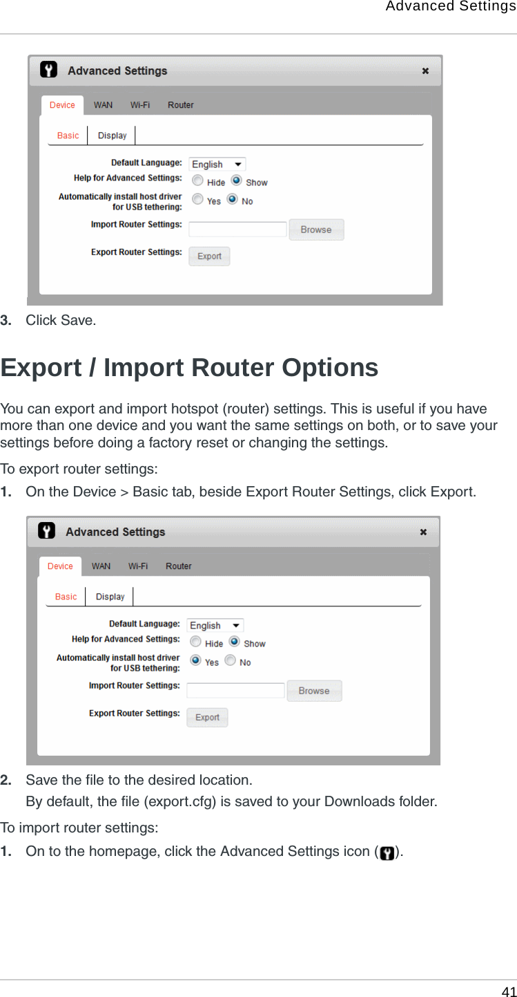 Advanced Settings 413. Click Save. Export / Import Router OptionsYou can export and import hotspot (router) settings. This is useful if you have more than one device and you want the same settings on both, or to save your settings before doing a factory reset or changing the settings. To export router settings:1. On the Device &gt; Basic tab, beside Export Router Settings, click Export.2. Save the file to the desired location. By default, the file (export.cfg) is saved to your Downloads folder.To import router settings:1. On to the homepage, click the Advanced Settings icon ( ).