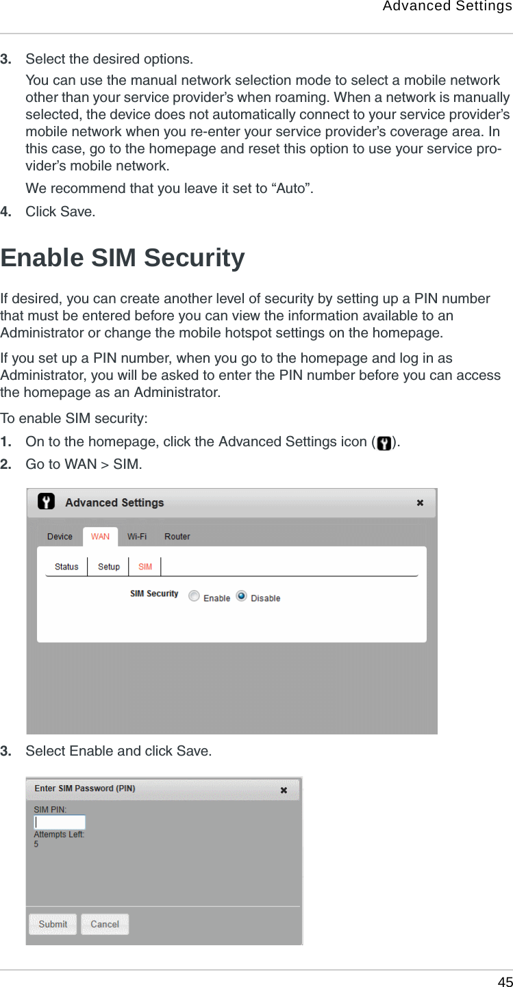 Advanced Settings 453. Select the desired options.You can use the manual network selection mode to select a mobile network other than your service provider’s when roaming. When a network is manually selected, the device does not automatically connect to your service provider’s mobile network when you re-enter your service provider’s coverage area. In this case, go to the homepage and reset this option to use your service pro-vider’s mobile network. We recommend that you leave it set to “Auto”.4. Click Save. Enable SIM SecurityIf desired, you can create another level of security by setting up a PIN number that must be entered before you can view the information available to an Administrator or change the mobile hotspot settings on the homepage. If you set up a PIN number, when you go to the homepage and log in as Administrator, you will be asked to enter the PIN number before you can access the homepage as an Administrator.To enable SIM security:1. On to the homepage, click the Advanced Settings icon ( ).2. Go to WAN &gt; SIM.3. Select Enable and click Save. 