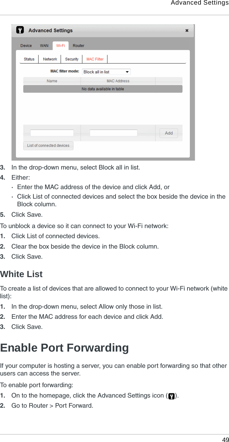 Advanced Settings 493. In the drop-down menu, select Block all in list.4. Either:·Enter the MAC address of the device and click Add, or·Click List of connected devices and select the box beside the device in the Block column.5. Click Save. To unblock a device so it can connect to your Wi-Fi network:1. Click List of connected devices.2. Clear the box beside the device in the Block column.3. Click Save. White ListTo create a list of devices that are allowed to connect to your Wi-Fi network (white list):1. In the drop-down menu, select Allow only those in list.2. Enter the MAC address for each device and click Add.3. Click Save. Enable Port Forwarding If your computer is hosting a server, you can enable port forwarding so that other users can access the server. To enable port forwarding:1. On to the homepage, click the Advanced Settings icon ( ).2. Go to Router &gt; Port Forward.