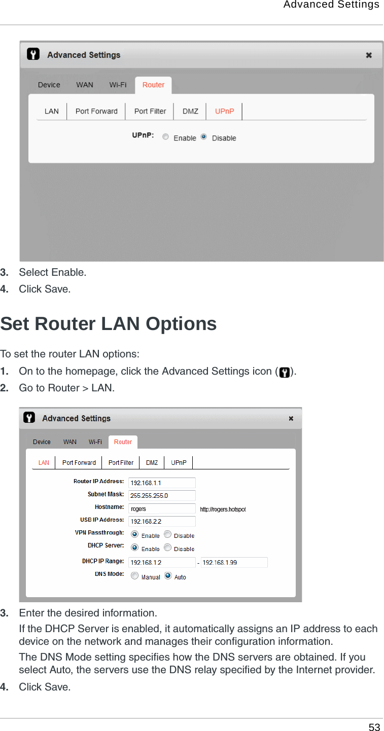Advanced Settings 533. Select Enable.4. Click Save. Set Router LAN OptionsTo set the router LAN options:1. On to the homepage, click the Advanced Settings icon ( ).2. Go to Router &gt; LAN.3. Enter the desired information.If the DHCP Server is enabled, it automatically assigns an IP address to each device on the network and manages their configuration information. The DNS Mode setting specifies how the DNS servers are obtained. If you select Auto, the servers use the DNS relay specified by the Internet provider.4. Click Save. 