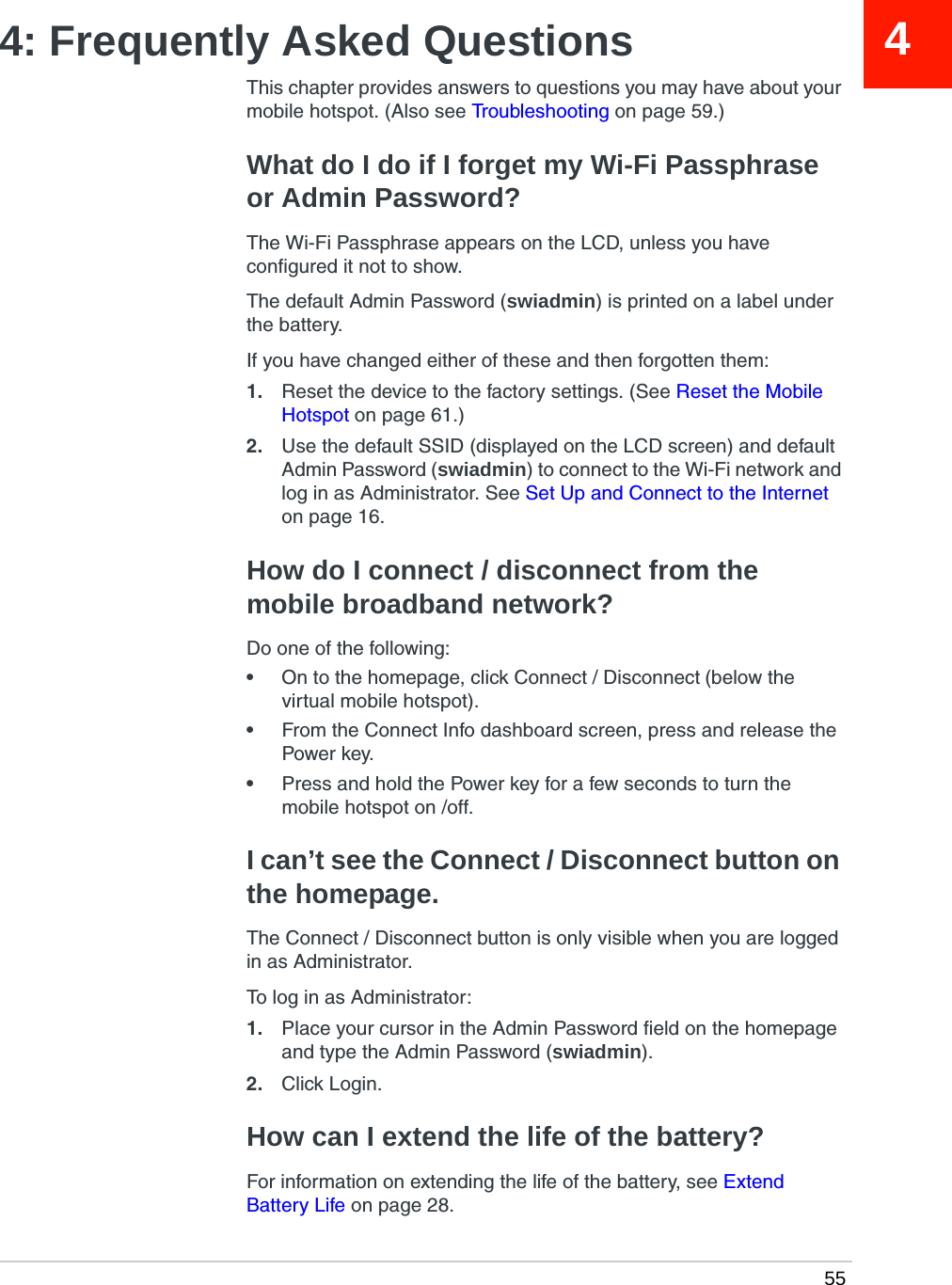  5544: Frequently Asked QuestionsThis chapter provides answers to questions you may have about your mobile hotspot. (Also see Troubleshooting on page 59.)What do I do if I forget my Wi-Fi Passphrase or Admin Password?The Wi-Fi Passphrase appears on the LCD, unless you have configured it not to show.The default Admin Password (swiadmin) is printed on a label under the battery. If you have changed either of these and then forgotten them:1. Reset the device to the factory settings. (See Reset the Mobile Hotspot on page 61.)2. Use the default SSID (displayed on the LCD screen) and default Admin Password (swiadmin) to connect to the Wi-Fi network and log in as Administrator. See Set Up and Connect to the Internet on page 16.How do I connect / disconnect from the mobile broadband network?Do one of the following:•On to the homepage, click Connect / Disconnect (below the virtual mobile hotspot).•From the Connect Info dashboard screen, press and release the Power key.•Press and hold the Power key for a few seconds to turn the mobile hotspot on /off.I can’t see the Connect / Disconnect button on the homepage.The Connect / Disconnect button is only visible when you are logged in as Administrator. To log in as Administrator:1. Place your cursor in the Admin Password field on the homepage and type the Admin Password (swiadmin). 2. Click Login.How can I extend the life of the battery?For information on extending the life of the battery, see Extend Battery Life on page 28.