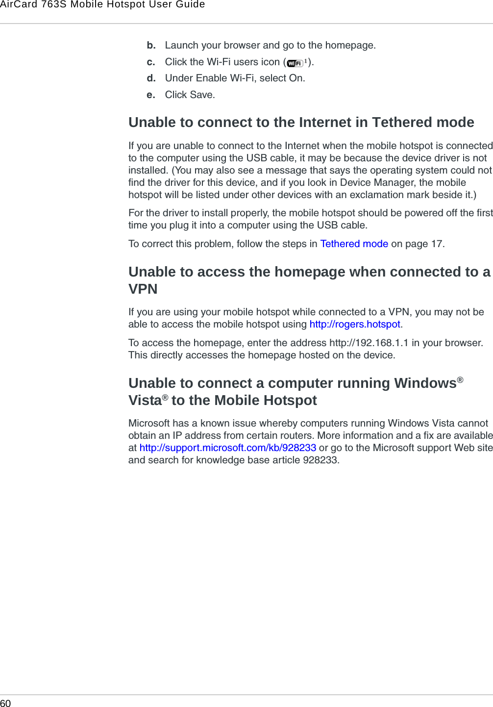 AirCard 763S Mobile Hotspot User Guide60  b. Launch your browser and go to the homepage.c. Click the Wi-Fi users icon ( ).d. Under Enable Wi-Fi, select On.e. Click Save.Unable to connect to the Internet in Tethered modeIf you are unable to connect to the Internet when the mobile hotspot is connected to the computer using the USB cable, it may be because the device driver is not installed. (You may also see a message that says the operating system could not find the driver for this device, and if you look in Device Manager, the mobile hotspot will be listed under other devices with an exclamation mark beside it.)For the driver to install properly, the mobile hotspot should be powered off the first time you plug it into a computer using the USB cable. To correct this problem, follow the steps in Tethered mode on page 17.Unable to access the homepage when connected to a VPNIf you are using your mobile hotspot while connected to a VPN, you may not be able to access the mobile hotspot using http://rogers.hotspot.To access the homepage, enter the address http://192.168.1.1 in your browser. This directly accesses the homepage hosted on the device.Unable to connect a computer running Windows® Vista® to the Mobile HotspotMicrosoft has a known issue whereby computers running Windows Vista cannot obtain an IP address from certain routers. More information and a fix are available at http://support.microsoft.com/kb/928233 or go to the Microsoft support Web site and search for knowledge base article 928233.