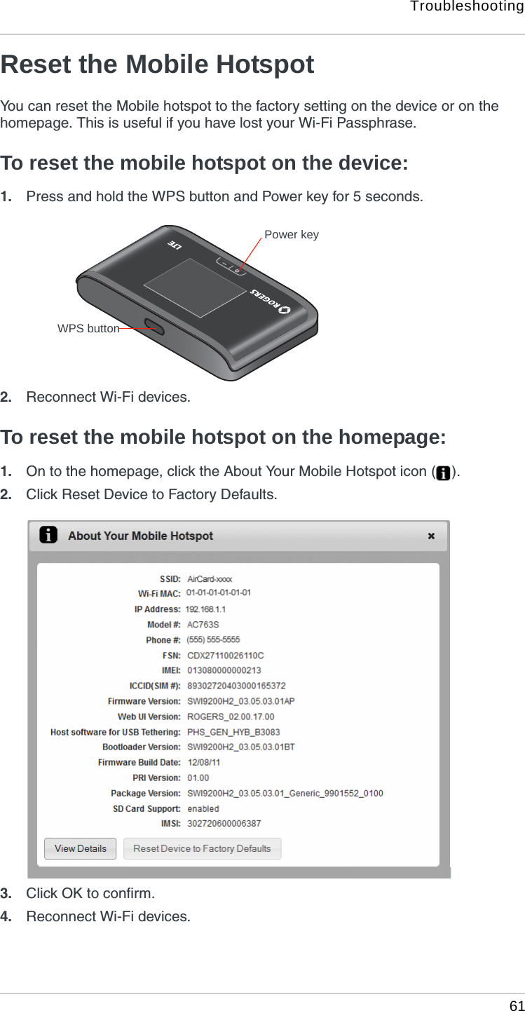 Troubleshooting 61Reset the Mobile HotspotYou can reset the Mobile hotspot to the factory setting on the device or on the homepage. This is useful if you have lost your Wi-Fi Passphrase.To reset the mobile hotspot on the device:1. Press and hold the WPS button and Power key for 5 seconds. 2. Reconnect Wi-Fi devices.To reset the mobile hotspot on the homepage:1. On to the homepage, click the About Your Mobile Hotspot icon ( ).2. Click Reset Device to Factory Defaults.3. Click OK to confirm.4. Reconnect Wi-Fi devices.Power keyWPS button