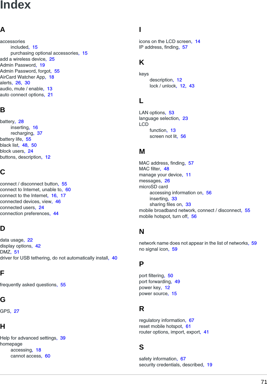  71Aaccessoriesincluded,  15purchasing optional accessories,  15add a wireless device,  25Admin Password,  19Admin Password, forgot,  55AirCard Watcher App,  18alerts,  26,  30audio, mute / enable,  13auto connect options,  21Bbattery,  28inserting,  16recharging,  37battery life,  55black list,  48,  50block users,  24buttons, description,  12Cconnect / disconnect button,  55connect to Internet, unable to,  60connect to the Internet,  16,  17connected devices, view,  46connected users,  24connection preferences,  44Ddata usage,  22display options,  42DMZ,  51driver for USB tethering, do not automatically install,  40Ffrequently asked questions,  55GGPS,  27HHelp for advanced settings,  39homepageaccessing,  18cannot access,  60Iicons on the LCD screen,  14IP address, finding,  57Kkeysdescription,  12lock / unlock,  12,  43LLAN options,  53language selection,  23LCDfunction,  13screen not lit,  56MMAC address, finding,  57MAC filter,  48manage your device,  11messages,  26microSD cardaccessing information on,  56inserting,  33sharing files on,  33mobile broadband network, connect / disconnect,  55mobile hotspot, turn off,  56Nnetwork name does not appear in the list of networks,  59no signal icon,  59Pport filtering,  50port forwarding,  49power key,  12power source,  15Rregulatory information,  67reset mobile hotspot,  61router options, import, export,  41Ssafety information,  67security credentials, described,  19Index