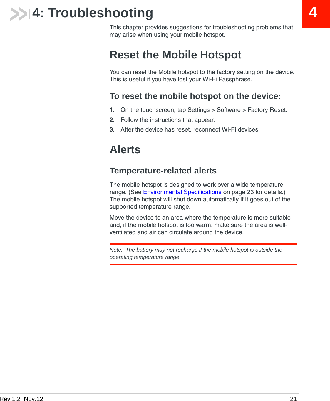 Rev 1.2  Nov.12   2144: TroubleshootingThis chapter provides suggestions for troubleshooting problems that may arise when using your mobile hotspot.Reset the Mobile HotspotYou can reset the Mobile hotspot to the factory setting on the device. This is useful if you have lost your Wi-Fi Passphrase.To reset the mobile hotspot on the device:1. On the touchscreen, tap Settings &gt; Software &gt; Factory Reset.2. Follow the instructions that appear.3. After the device has reset, reconnect Wi-Fi devices.AlertsTemperature-related alertsThe mobile hotspot is designed to work over a wide temperature range. (See Environmental Specifications on page 23 for details.) The mobile hotspot will shut down automatically if it goes out of the supported temperature range. Move the device to an area where the temperature is more suitable and, if the mobile hotspot is too warm, make sure the area is well-ventilated and air can circulate around the device. Note:  The battery may not recharge if the mobile hotspot is outside the operating temperature range.