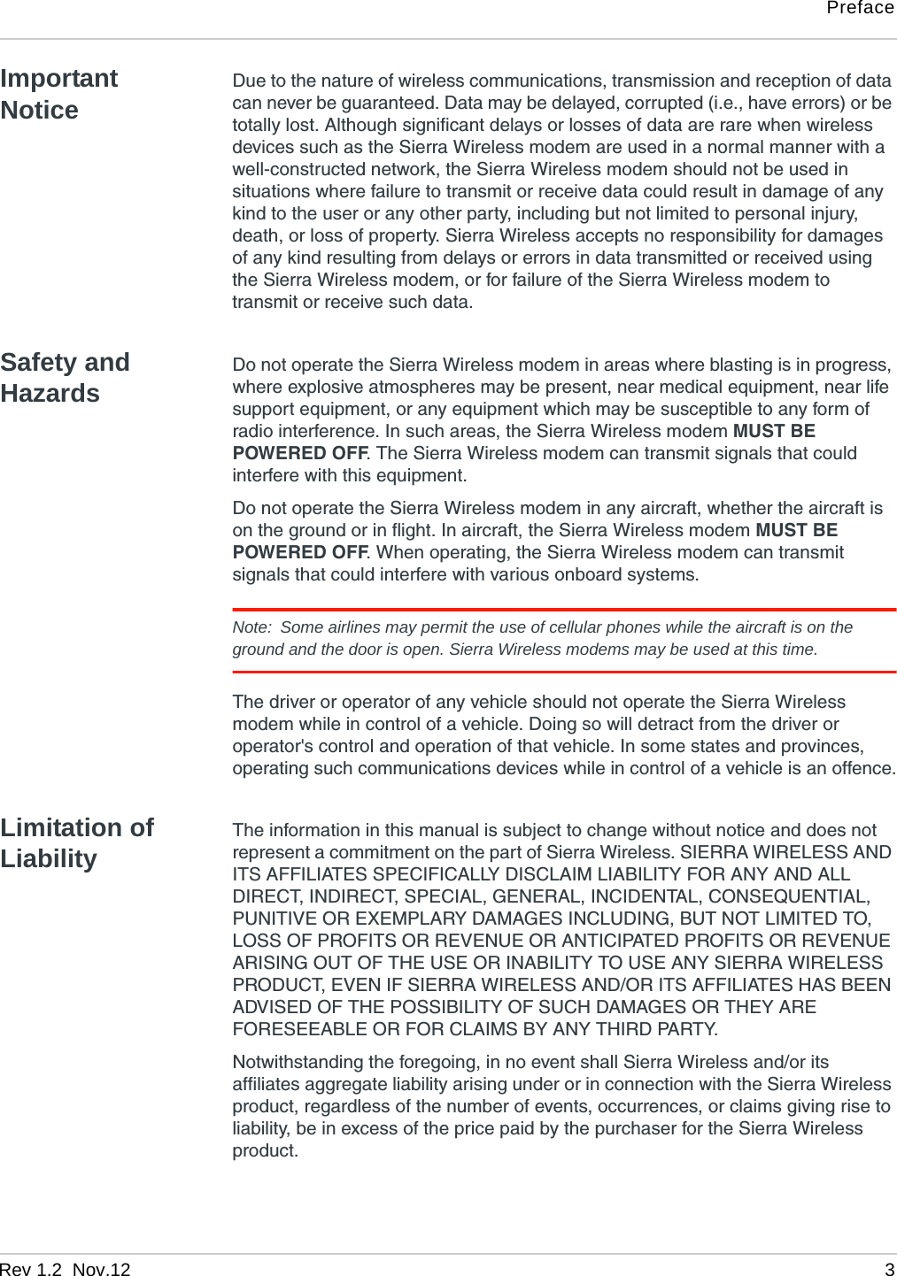 PrefaceRev 1.2  Nov.12   3Important NoticeDue to the nature of wireless communications, transmission and reception of data can never be guaranteed. Data may be delayed, corrupted (i.e., have errors) or be totally lost. Although significant delays or losses of data are rare when wireless devices such as the Sierra Wireless modem are used in a normal manner with a well-constructed network, the Sierra Wireless modem should not be used in situations where failure to transmit or receive data could result in damage of any kind to the user or any other party, including but not limited to personal injury, death, or loss of property. Sierra Wireless accepts no responsibility for damages of any kind resulting from delays or errors in data transmitted or received using the Sierra Wireless modem, or for failure of the Sierra Wireless modem to transmit or receive such data.Safety and HazardsDo not operate the Sierra Wireless modem in areas where blasting is in progress, where explosive atmospheres may be present, near medical equipment, near life support equipment, or any equipment which may be susceptible to any form of radio interference. In such areas, the Sierra Wireless modem MUST BE POWERED OFF. The Sierra Wireless modem can transmit signals that could interfere with this equipment.Do not operate the Sierra Wireless modem in any aircraft, whether the aircraft is on the ground or in flight. In aircraft, the Sierra Wireless modem MUST BE POWERED OFF. When operating, the Sierra Wireless modem can transmit signals that could interfere with various onboard systems.Note:  Some airlines may permit the use of cellular phones while the aircraft is on the ground and the door is open. Sierra Wireless modems may be used at this time.The driver or operator of any vehicle should not operate the Sierra Wireless modem while in control of a vehicle. Doing so will detract from the driver or operator&apos;s control and operation of that vehicle. In some states and provinces, operating such communications devices while in control of a vehicle is an offence.Limitation of LiabilityThe information in this manual is subject to change without notice and does not represent a commitment on the part of Sierra Wireless. SIERRA WIRELESS AND ITS AFFILIATES SPECIFICALLY DISCLAIM LIABILITY FOR ANY AND ALL DIRECT, INDIRECT, SPECIAL, GENERAL, INCIDENTAL, CONSEQUENTIAL, PUNITIVE OR EXEMPLARY DAMAGES INCLUDING, BUT NOT LIMITED TO, LOSS OF PROFITS OR REVENUE OR ANTICIPATED PROFITS OR REVENUE ARISING OUT OF THE USE OR INABILITY TO USE ANY SIERRA WIRELESS PRODUCT, EVEN IF SIERRA WIRELESS AND/OR ITS AFFILIATES HAS BEEN ADVISED OF THE POSSIBILITY OF SUCH DAMAGES OR THEY ARE FORESEEABLE OR FOR CLAIMS BY ANY THIRD PARTY.Notwithstanding the foregoing, in no event shall Sierra Wireless and/or its affiliates aggregate liability arising under or in connection with the Sierra Wireless product, regardless of the number of events, occurrences, or claims giving rise to liability, be in excess of the price paid by the purchaser for the Sierra Wireless product.