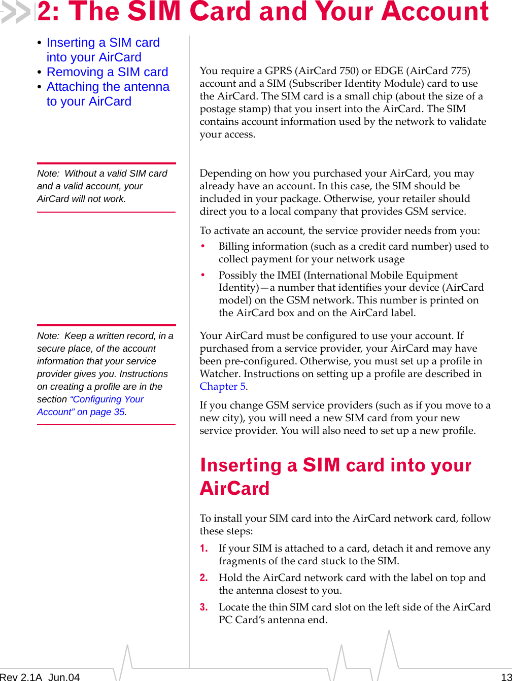 Rev 2.1A  Jun.04 132: The SIM Card and Your Account•Inserting a SIM card into your AirCard•Removing a SIM card•Attaching the antenna to your AirCardYou require a GPRS (AirCard 750) or EDGE (AirCard 775) account and a SIM (Subscriber Identity Module) card to use the AirCard. The SIM card is a small chip (about the size of a postage stamp) that you insert into the AirCard. The SIM contains account information used by the network to validate your access. Note: Without a valid SIM card and a valid account, your AirCard will not work.Depending on how you purchased your AirCard, you may already have an account. In this case, the SIM should be included in your package. Otherwise, your retailer should direct you to a local company that provides GSM service.To activate an account, the service provider needs from you:•Billing information (such as a credit card number) used to collect payment for your network usage•Possibly the IMEI (International Mobile Equipment Identity)—a number that identifies your device (AirCard model) on the GSM network. This number is printed on the AirCard box and on the AirCard label.Note: Keep a written record, in a secure place, of the account information that your service provider gives you. Instructions on creating a profile are in the section “Configuring Your Account” on page 35.Your AirCard must be configured to use your account. If purchased from a service provider, your AirCard may have been pre-configured. Otherwise, you must set up a profile in Watcher. Instructions on setting up a profile are described in Chapter 5.If you change GSM service providers (such as if you move to a new city), you will need a new SIM card from your new service provider. You will also need to set up a new profile.Inserting a SIM card into your AirCardTo install your SIM card into the AirCard network card, follow these steps:1. If your SIM is attached to a card, detach it and remove any fragments of the card stuck to the SIM.2. Hold the AirCard network card with the label on top and the antenna closest to you.3. Locate the thin SIM card slot on the left side of the AirCard PC Card’s antenna end.