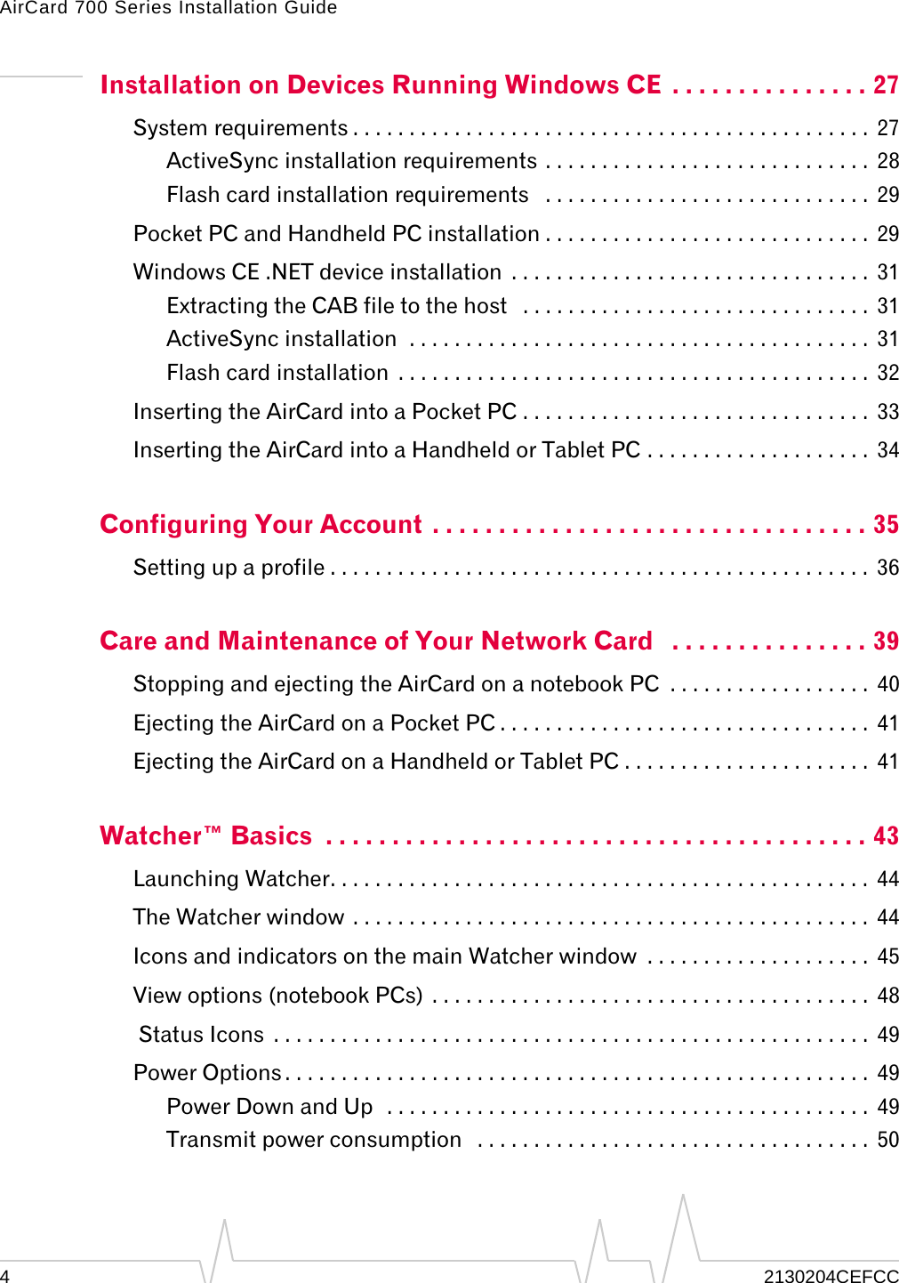 AirCard 700 Series Installation Guide42130204CEFCCInstallation on Devices Running Windows CE  . . . . . . . . . . . . . . . 27System requirements . . . . . . . . . . . . . . . . . . . . . . . . . . . . . . . . . . . . . . . . . . . . . .  27ActiveSync installation requirements . . . . . . . . . . . . . . . . . . . . . . . . . . . . .  28Flash card installation requirements   . . . . . . . . . . . . . . . . . . . . . . . . . . . . .  29Pocket PC and Handheld PC installation . . . . . . . . . . . . . . . . . . . . . . . . . . . . .  29Windows CE .NET device installation  . . . . . . . . . . . . . . . . . . . . . . . . . . . . . . . .  31Extracting the CAB file to the host   . . . . . . . . . . . . . . . . . . . . . . . . . . . . . . .  31ActiveSync installation  . . . . . . . . . . . . . . . . . . . . . . . . . . . . . . . . . . . . . . . . .  31Flash card installation  . . . . . . . . . . . . . . . . . . . . . . . . . . . . . . . . . . . . . . . . . .  32Inserting the AirCard into a Pocket PC . . . . . . . . . . . . . . . . . . . . . . . . . . . . . . .  33Inserting the AirCard into a Handheld or Tablet PC . . . . . . . . . . . . . . . . . . . .  34Configuring Your Account  . . . . . . . . . . . . . . . . . . . . . . . . . . . . . . . . . 35Setting up a profile . . . . . . . . . . . . . . . . . . . . . . . . . . . . . . . . . . . . . . . . . . . . . . . .  36Care and Maintenance of Your Network Card   . . . . . . . . . . . . . . . 39Stopping and ejecting the AirCard on a notebook PC  . . . . . . . . . . . . . . . . . .  40Ejecting the AirCard on a Pocket PC . . . . . . . . . . . . . . . . . . . . . . . . . . . . . . . . .  41Ejecting the AirCard on a Handheld or Tablet PC . . . . . . . . . . . . . . . . . . . . . .  41Watcher™ Basics  . . . . . . . . . . . . . . . . . . . . . . . . . . . . . . . . . . . . . . . . . 43Launching Watcher. . . . . . . . . . . . . . . . . . . . . . . . . . . . . . . . . . . . . . . . . . . . . . . .  44The Watcher window . . . . . . . . . . . . . . . . . . . . . . . . . . . . . . . . . . . . . . . . . . . . . .  44Icons and indicators on the main Watcher window  . . . . . . . . . . . . . . . . . . . .  45View options (notebook PCs)  . . . . . . . . . . . . . . . . . . . . . . . . . . . . . . . . . . . . . . .  48 Status Icons  . . . . . . . . . . . . . . . . . . . . . . . . . . . . . . . . . . . . . . . . . . . . . . . . . . . . .  49Power Options . . . . . . . . . . . . . . . . . . . . . . . . . . . . . . . . . . . . . . . . . . . . . . . . . . . .  49Power Down and Up  . . . . . . . . . . . . . . . . . . . . . . . . . . . . . . . . . . . . . . . . . . .  49Transmit power consumption   . . . . . . . . . . . . . . . . . . . . . . . . . . . . . . . . . . .  50