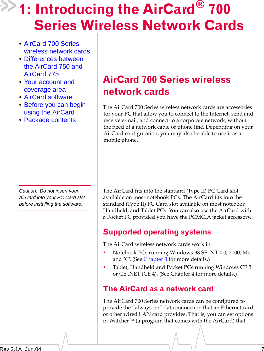 Rev 2.1A  Jun.04 71: Introducing the AirCard®700 Series Wireless Network Cards•AirCard 700 Series wireless network cards•Differences between the AirCard 750 and AirCard 775•Your account and coverage area•AirCard software•Before you can begin using the AirCard•Package contentsAirCard 700 Series wireless network cardsThe AirCard 700 Series wireless network cards are accessories for your PC that allow you to connect to the Internet, send and receive e-mail, and connect to a corporate network, without the need of a network cable or phone line. Depending on your AirCard configuration, you may also be able to use it as a mobile phone.Caution: Do not insert your AirCard into your PC Card slot before installing the software.The AirCard fits into the standard (Type II) PC Card slot available on most notebook PCs. The AirCard fits into the standard (Type II) PC Card slot available on most notebook, Handheld, and Tablet PCs. You can also use the AirCard with a Pocket PC provided you have the PCMCIA jacket accessory.Supported operating systemsThe AirCard wireless network cards work in:•Notebook PCs running Windows 98 SE, NT 4.0, 2000, Me, and XP. (See Chapter 3 for more details.)•Tablet, Handheld and Pocket PCs running Windows CE 3 or CE .NET (CE 4). (See Chapter 4 for more details.)The AirCard as a network cardThe AirCard 700 Series network cards can be configured to provide the “always-on” data connection that an Ethernet card or other wired LAN card provides. That is, you can set options in Watcher™ (a program that comes with the AirCard) that 