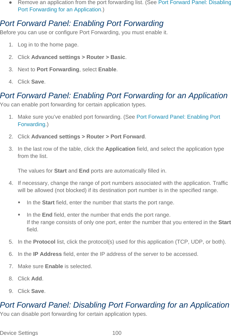 Device Settings 100   ● Remove an application from the port forwarding list. (See Port Forward Panel: Disabling Port Forwarding for an Application.) Port Forward Panel: Enabling Port Forwarding Before you can use or configure Port Forwarding, you must enable it. 1. Log in to the home page. 2. Click Advanced settings &gt; Router &gt; Basic. 3. Next to Port Forwarding, select Enable. 4. Click Save. Port Forward Panel: Enabling Port Forwarding for an Application You can enable port forwarding for certain application types. 1. Make sure you’ve enabled port forwarding. (See Port Forward Panel: Enabling Port Forwarding.) 2. Click Advanced settings &gt; Router &gt; Port Forward. 3. In the last row of the table, click the Application field, and select the application type from the list.  The values for Start and End ports are automatically filled in. 4. If necessary, change the range of port numbers associated with the application. Traffic will be allowed (not blocked) if its destination port number is in the specified range.  In the Start field, enter the number that starts the port range.  In the End field, enter the number that ends the port range. If the range consists of only one port, enter the number that you entered in the Start field. 5. In the Protocol list, click the protocol(s) used for this application (TCP, UDP, or both). 6. In the IP Address field, enter the IP address of the server to be accessed. 7. Make sure Enable is selected. 8. Click Add. 9. Click Save. Port Forward Panel: Disabling Port Forwarding for an Application You can disable port forwarding for certain application types. 